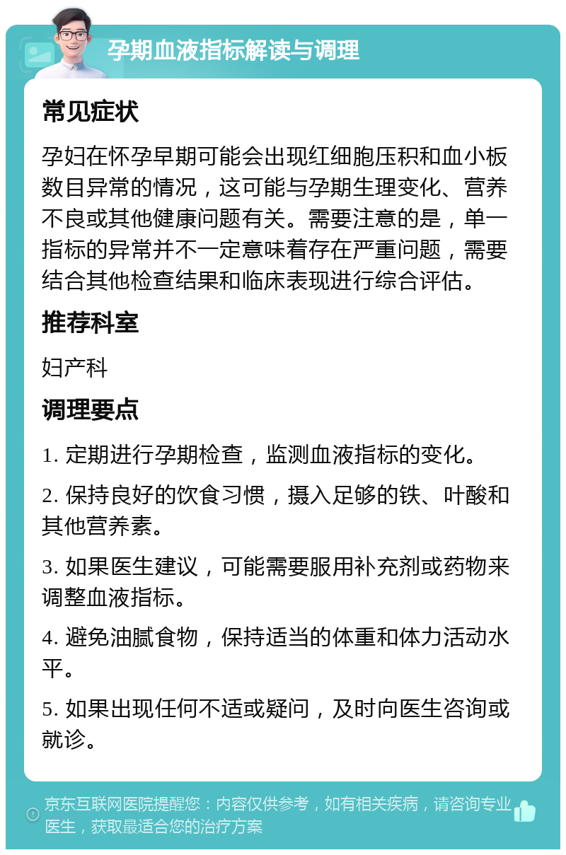 孕期血液指标解读与调理 常见症状 孕妇在怀孕早期可能会出现红细胞压积和血小板数目异常的情况，这可能与孕期生理变化、营养不良或其他健康问题有关。需要注意的是，单一指标的异常并不一定意味着存在严重问题，需要结合其他检查结果和临床表现进行综合评估。 推荐科室 妇产科 调理要点 1. 定期进行孕期检查，监测血液指标的变化。 2. 保持良好的饮食习惯，摄入足够的铁、叶酸和其他营养素。 3. 如果医生建议，可能需要服用补充剂或药物来调整血液指标。 4. 避免油腻食物，保持适当的体重和体力活动水平。 5. 如果出现任何不适或疑问，及时向医生咨询或就诊。