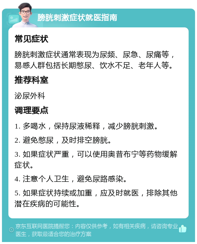 膀胱刺激症状就医指南 常见症状 膀胱刺激症状通常表现为尿频、尿急、尿痛等，易感人群包括长期憋尿、饮水不足、老年人等。 推荐科室 泌尿外科 调理要点 1. 多喝水，保持尿液稀释，减少膀胱刺激。 2. 避免憋尿，及时排空膀胱。 3. 如果症状严重，可以使用奥昔布宁等药物缓解症状。 4. 注意个人卫生，避免尿路感染。 5. 如果症状持续或加重，应及时就医，排除其他潜在疾病的可能性。