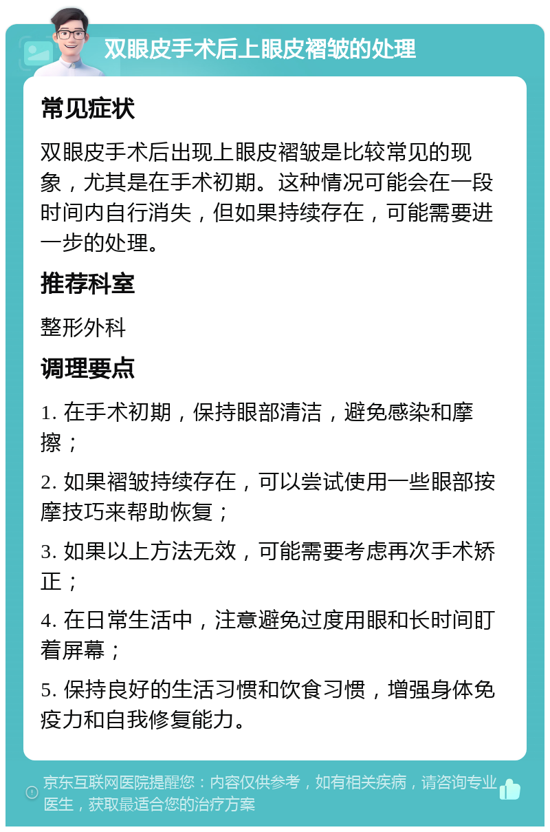 双眼皮手术后上眼皮褶皱的处理 常见症状 双眼皮手术后出现上眼皮褶皱是比较常见的现象，尤其是在手术初期。这种情况可能会在一段时间内自行消失，但如果持续存在，可能需要进一步的处理。 推荐科室 整形外科 调理要点 1. 在手术初期，保持眼部清洁，避免感染和摩擦； 2. 如果褶皱持续存在，可以尝试使用一些眼部按摩技巧来帮助恢复； 3. 如果以上方法无效，可能需要考虑再次手术矫正； 4. 在日常生活中，注意避免过度用眼和长时间盯着屏幕； 5. 保持良好的生活习惯和饮食习惯，增强身体免疫力和自我修复能力。