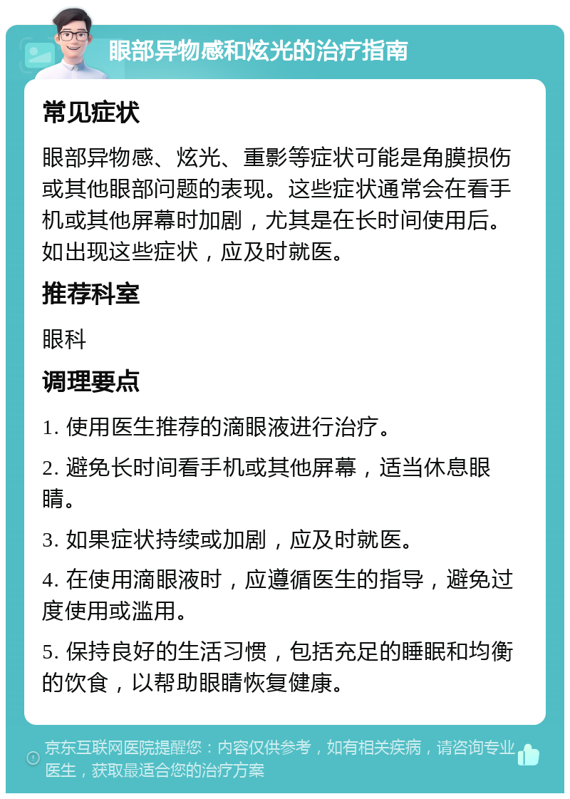 眼部异物感和炫光的治疗指南 常见症状 眼部异物感、炫光、重影等症状可能是角膜损伤或其他眼部问题的表现。这些症状通常会在看手机或其他屏幕时加剧，尤其是在长时间使用后。如出现这些症状，应及时就医。 推荐科室 眼科 调理要点 1. 使用医生推荐的滴眼液进行治疗。 2. 避免长时间看手机或其他屏幕，适当休息眼睛。 3. 如果症状持续或加剧，应及时就医。 4. 在使用滴眼液时，应遵循医生的指导，避免过度使用或滥用。 5. 保持良好的生活习惯，包括充足的睡眠和均衡的饮食，以帮助眼睛恢复健康。