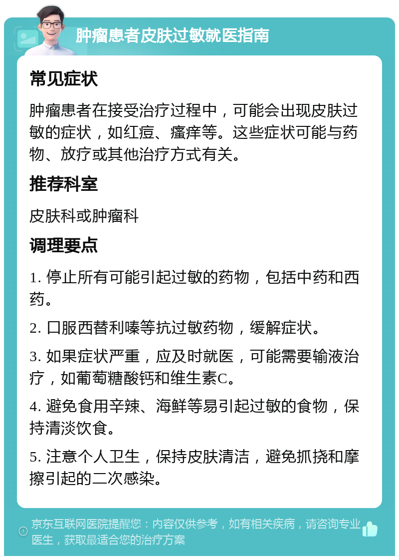 肿瘤患者皮肤过敏就医指南 常见症状 肿瘤患者在接受治疗过程中，可能会出现皮肤过敏的症状，如红痘、瘙痒等。这些症状可能与药物、放疗或其他治疗方式有关。 推荐科室 皮肤科或肿瘤科 调理要点 1. 停止所有可能引起过敏的药物，包括中药和西药。 2. 口服西替利嗪等抗过敏药物，缓解症状。 3. 如果症状严重，应及时就医，可能需要输液治疗，如葡萄糖酸钙和维生素C。 4. 避免食用辛辣、海鲜等易引起过敏的食物，保持清淡饮食。 5. 注意个人卫生，保持皮肤清洁，避免抓挠和摩擦引起的二次感染。