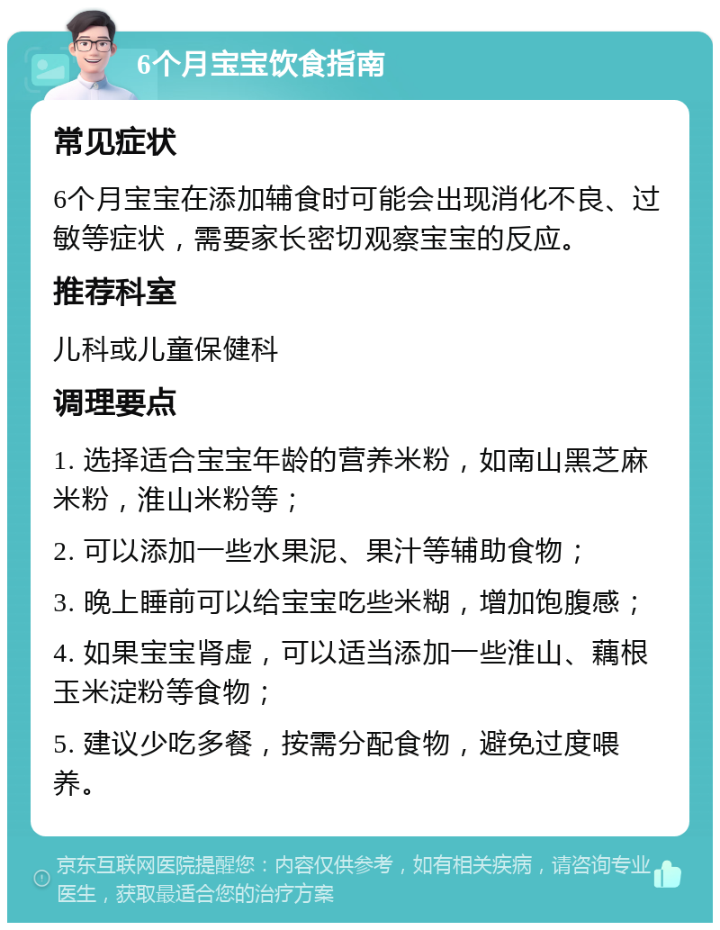 6个月宝宝饮食指南 常见症状 6个月宝宝在添加辅食时可能会出现消化不良、过敏等症状，需要家长密切观察宝宝的反应。 推荐科室 儿科或儿童保健科 调理要点 1. 选择适合宝宝年龄的营养米粉，如南山黑芝麻米粉，淮山米粉等； 2. 可以添加一些水果泥、果汁等辅助食物； 3. 晚上睡前可以给宝宝吃些米糊，增加饱腹感； 4. 如果宝宝肾虚，可以适当添加一些淮山、藕根玉米淀粉等食物； 5. 建议少吃多餐，按需分配食物，避免过度喂养。