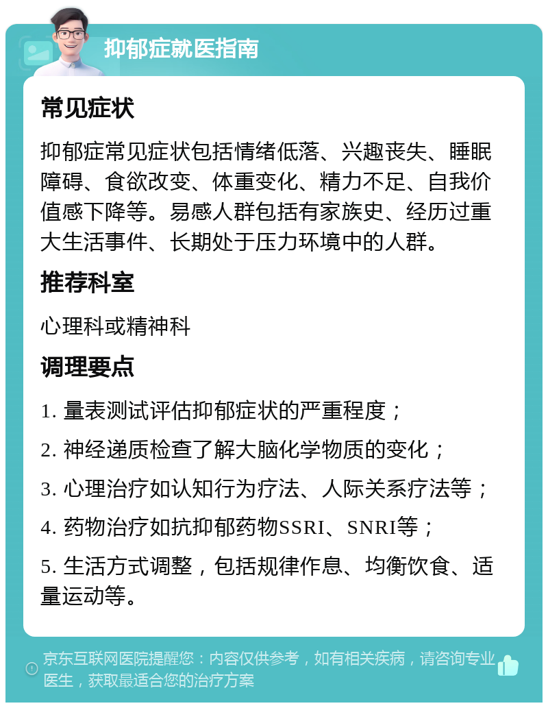 抑郁症就医指南 常见症状 抑郁症常见症状包括情绪低落、兴趣丧失、睡眠障碍、食欲改变、体重变化、精力不足、自我价值感下降等。易感人群包括有家族史、经历过重大生活事件、长期处于压力环境中的人群。 推荐科室 心理科或精神科 调理要点 1. 量表测试评估抑郁症状的严重程度； 2. 神经递质检查了解大脑化学物质的变化； 3. 心理治疗如认知行为疗法、人际关系疗法等； 4. 药物治疗如抗抑郁药物SSRI、SNRI等； 5. 生活方式调整，包括规律作息、均衡饮食、适量运动等。