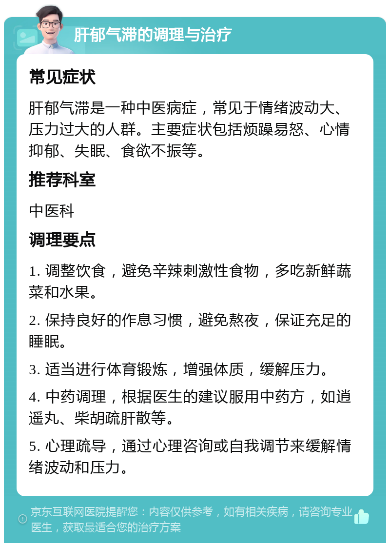 肝郁气滞的调理与治疗 常见症状 肝郁气滞是一种中医病症，常见于情绪波动大、压力过大的人群。主要症状包括烦躁易怒、心情抑郁、失眠、食欲不振等。 推荐科室 中医科 调理要点 1. 调整饮食，避免辛辣刺激性食物，多吃新鲜蔬菜和水果。 2. 保持良好的作息习惯，避免熬夜，保证充足的睡眠。 3. 适当进行体育锻炼，增强体质，缓解压力。 4. 中药调理，根据医生的建议服用中药方，如逍遥丸、柴胡疏肝散等。 5. 心理疏导，通过心理咨询或自我调节来缓解情绪波动和压力。