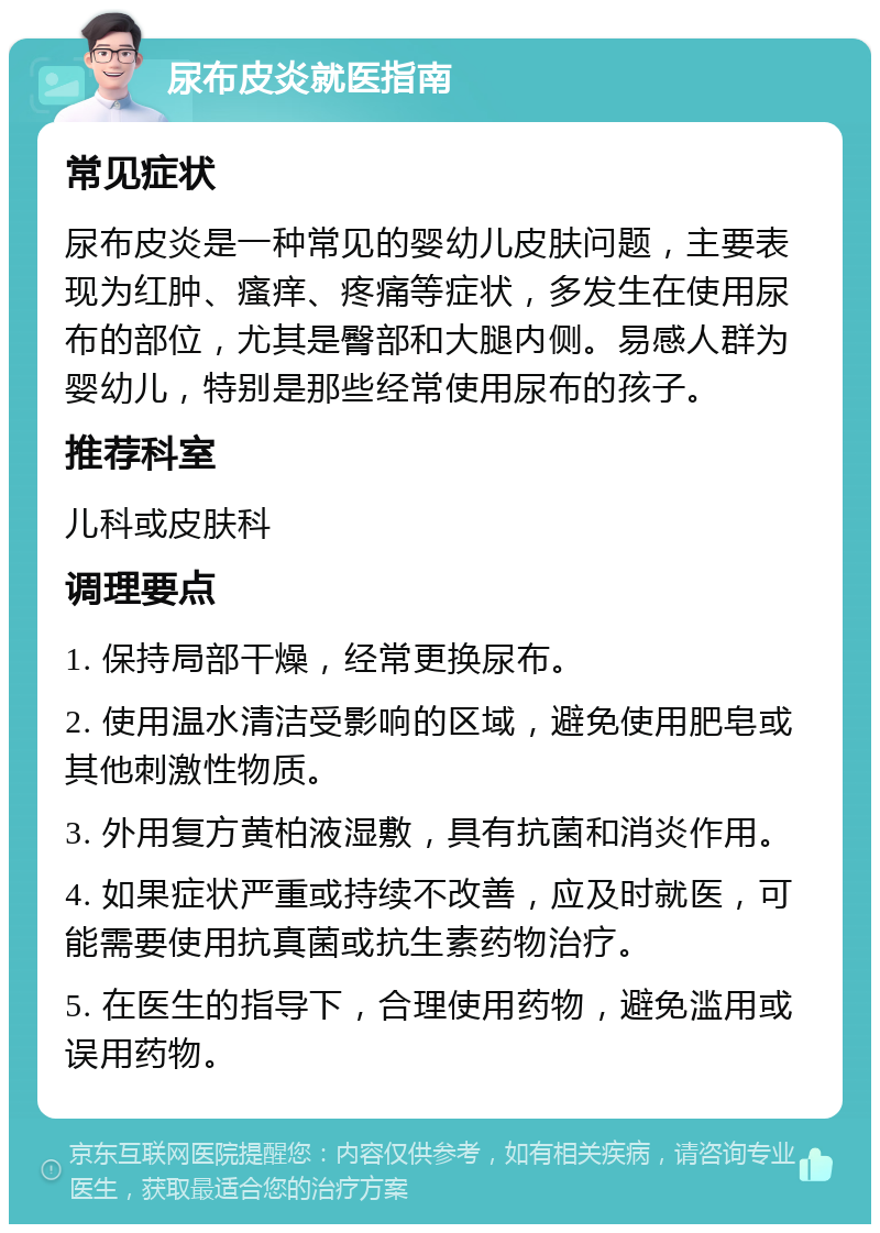 尿布皮炎就医指南 常见症状 尿布皮炎是一种常见的婴幼儿皮肤问题，主要表现为红肿、瘙痒、疼痛等症状，多发生在使用尿布的部位，尤其是臀部和大腿内侧。易感人群为婴幼儿，特别是那些经常使用尿布的孩子。 推荐科室 儿科或皮肤科 调理要点 1. 保持局部干燥，经常更换尿布。 2. 使用温水清洁受影响的区域，避免使用肥皂或其他刺激性物质。 3. 外用复方黄柏液湿敷，具有抗菌和消炎作用。 4. 如果症状严重或持续不改善，应及时就医，可能需要使用抗真菌或抗生素药物治疗。 5. 在医生的指导下，合理使用药物，避免滥用或误用药物。