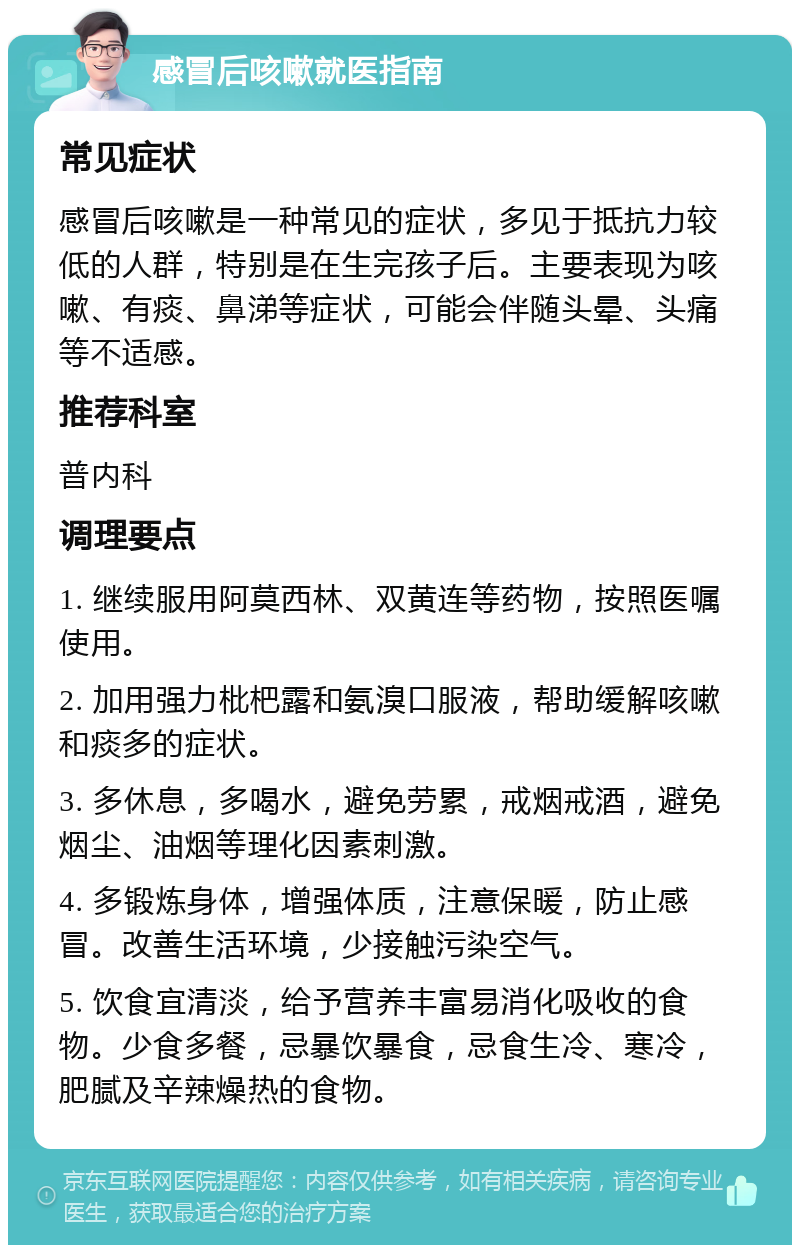 感冒后咳嗽就医指南 常见症状 感冒后咳嗽是一种常见的症状，多见于抵抗力较低的人群，特别是在生完孩子后。主要表现为咳嗽、有痰、鼻涕等症状，可能会伴随头晕、头痛等不适感。 推荐科室 普内科 调理要点 1. 继续服用阿莫西林、双黄连等药物，按照医嘱使用。 2. 加用强力枇杷露和氨溴口服液，帮助缓解咳嗽和痰多的症状。 3. 多休息，多喝水，避免劳累，戒烟戒酒，避免烟尘、油烟等理化因素刺激。 4. 多锻炼身体，增强体质，注意保暖，防止感冒。改善生活环境，少接触污染空气。 5. 饮食宜清淡，给予营养丰富易消化吸收的食物。少食多餐，忌暴饮暴食，忌食生冷、寒冷，肥腻及辛辣燥热的食物。