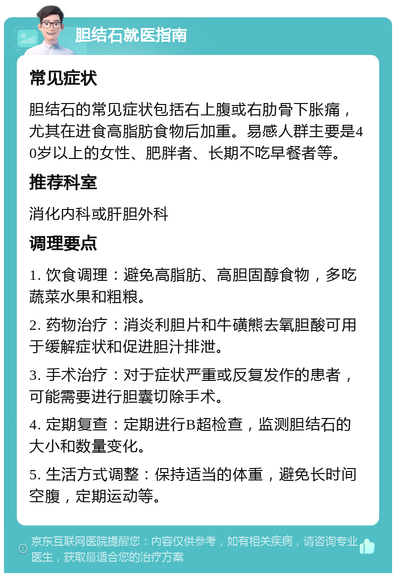 胆结石就医指南 常见症状 胆结石的常见症状包括右上腹或右肋骨下胀痛，尤其在进食高脂肪食物后加重。易感人群主要是40岁以上的女性、肥胖者、长期不吃早餐者等。 推荐科室 消化内科或肝胆外科 调理要点 1. 饮食调理：避免高脂肪、高胆固醇食物，多吃蔬菜水果和粗粮。 2. 药物治疗：消炎利胆片和牛磺熊去氧胆酸可用于缓解症状和促进胆汁排泄。 3. 手术治疗：对于症状严重或反复发作的患者，可能需要进行胆囊切除手术。 4. 定期复查：定期进行B超检查，监测胆结石的大小和数量变化。 5. 生活方式调整：保持适当的体重，避免长时间空腹，定期运动等。