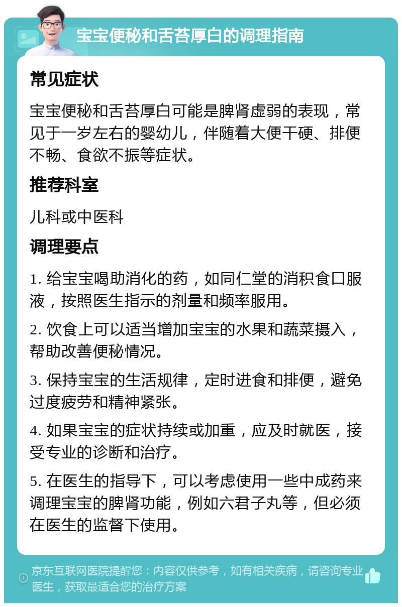 宝宝便秘和舌苔厚白的调理指南 常见症状 宝宝便秘和舌苔厚白可能是脾肾虚弱的表现，常见于一岁左右的婴幼儿，伴随着大便干硬、排便不畅、食欲不振等症状。 推荐科室 儿科或中医科 调理要点 1. 给宝宝喝助消化的药，如同仁堂的消积食口服液，按照医生指示的剂量和频率服用。 2. 饮食上可以适当增加宝宝的水果和蔬菜摄入，帮助改善便秘情况。 3. 保持宝宝的生活规律，定时进食和排便，避免过度疲劳和精神紧张。 4. 如果宝宝的症状持续或加重，应及时就医，接受专业的诊断和治疗。 5. 在医生的指导下，可以考虑使用一些中成药来调理宝宝的脾肾功能，例如六君子丸等，但必须在医生的监督下使用。