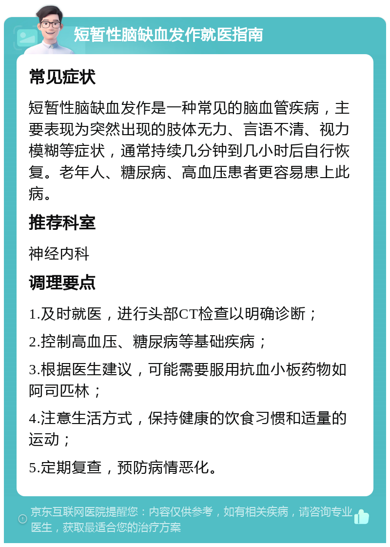 短暂性脑缺血发作就医指南 常见症状 短暂性脑缺血发作是一种常见的脑血管疾病，主要表现为突然出现的肢体无力、言语不清、视力模糊等症状，通常持续几分钟到几小时后自行恢复。老年人、糖尿病、高血压患者更容易患上此病。 推荐科室 神经内科 调理要点 1.及时就医，进行头部CT检查以明确诊断； 2.控制高血压、糖尿病等基础疾病； 3.根据医生建议，可能需要服用抗血小板药物如阿司匹林； 4.注意生活方式，保持健康的饮食习惯和适量的运动； 5.定期复查，预防病情恶化。