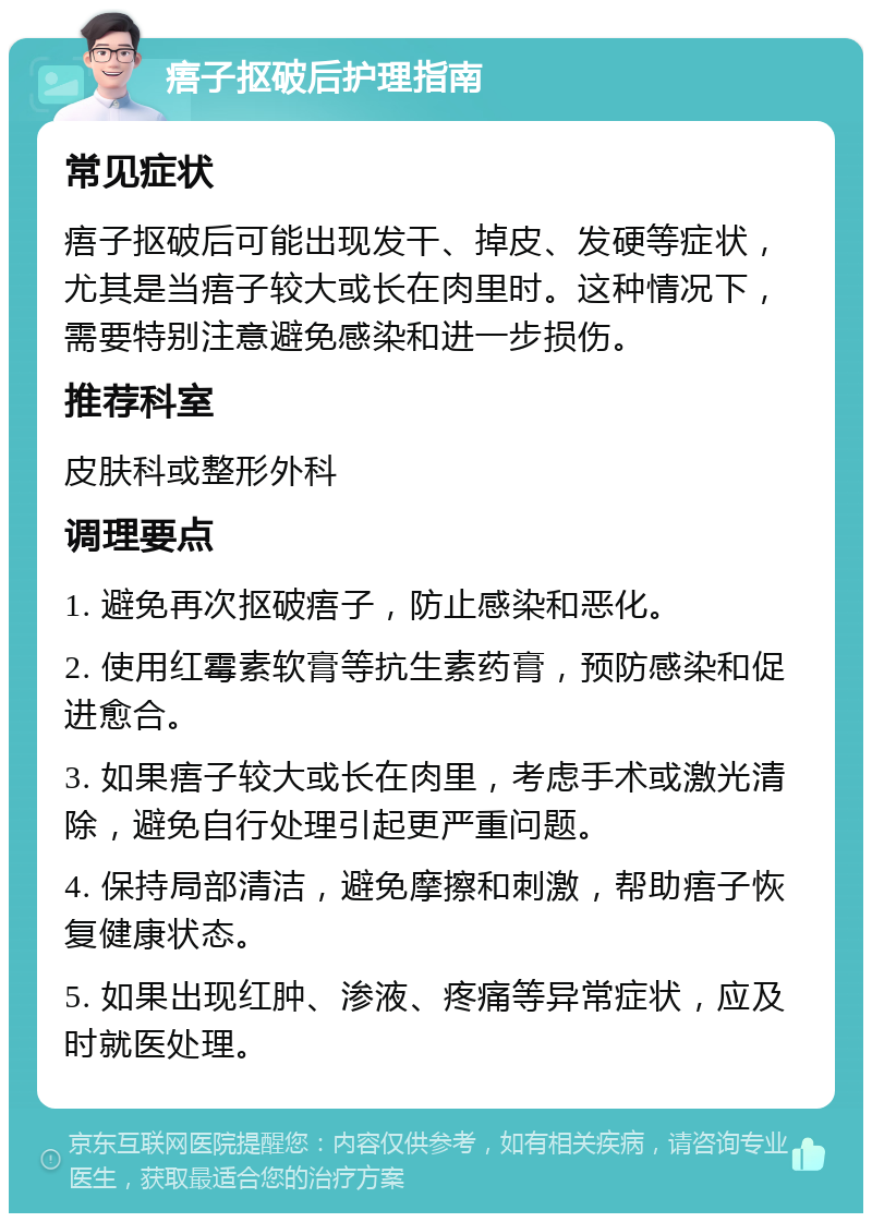 痦子抠破后护理指南 常见症状 痦子抠破后可能出现发干、掉皮、发硬等症状，尤其是当痦子较大或长在肉里时。这种情况下，需要特别注意避免感染和进一步损伤。 推荐科室 皮肤科或整形外科 调理要点 1. 避免再次抠破痦子，防止感染和恶化。 2. 使用红霉素软膏等抗生素药膏，预防感染和促进愈合。 3. 如果痦子较大或长在肉里，考虑手术或激光清除，避免自行处理引起更严重问题。 4. 保持局部清洁，避免摩擦和刺激，帮助痦子恢复健康状态。 5. 如果出现红肿、渗液、疼痛等异常症状，应及时就医处理。