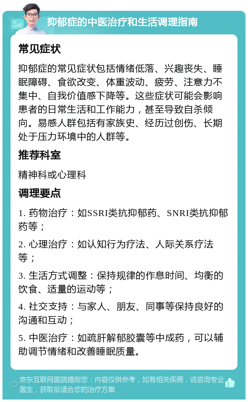 抑郁症的中医治疗和生活调理指南 常见症状 抑郁症的常见症状包括情绪低落、兴趣丧失、睡眠障碍、食欲改变、体重波动、疲劳、注意力不集中、自我价值感下降等。这些症状可能会影响患者的日常生活和工作能力，甚至导致自杀倾向。易感人群包括有家族史、经历过创伤、长期处于压力环境中的人群等。 推荐科室 精神科或心理科 调理要点 1. 药物治疗：如SSRI类抗抑郁药、SNRI类抗抑郁药等； 2. 心理治疗：如认知行为疗法、人际关系疗法等； 3. 生活方式调整：保持规律的作息时间、均衡的饮食、适量的运动等； 4. 社交支持：与家人、朋友、同事等保持良好的沟通和互动； 5. 中医治疗：如疏肝解郁胶囊等中成药，可以辅助调节情绪和改善睡眠质量。