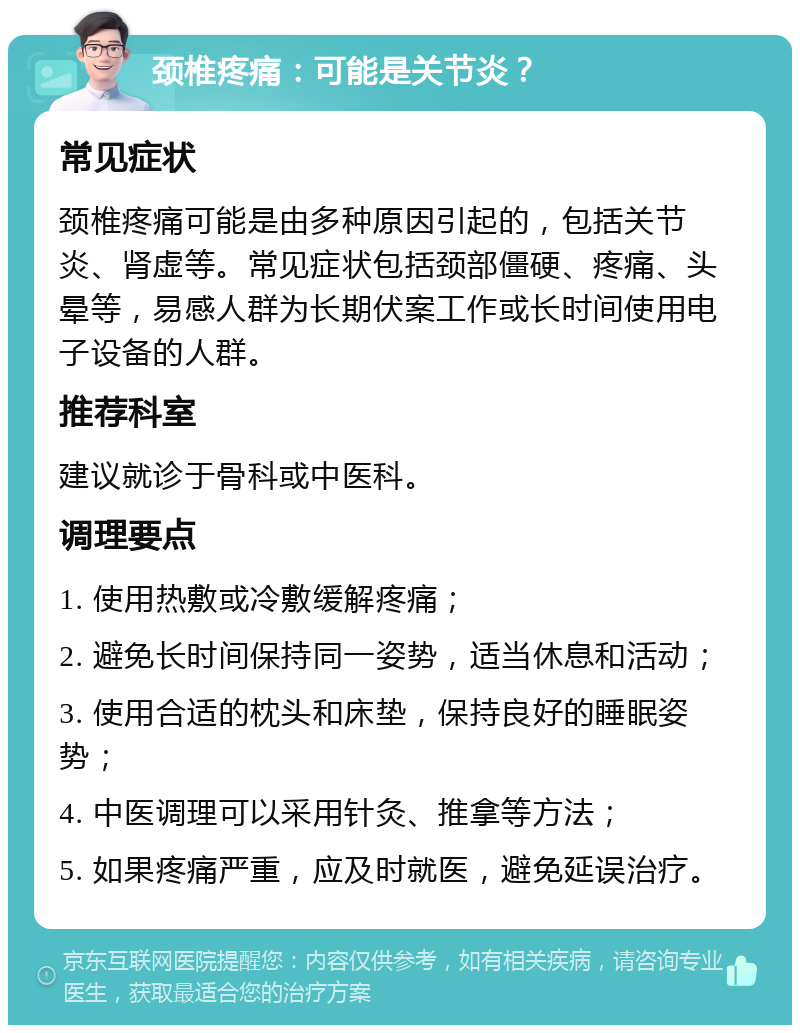 颈椎疼痛：可能是关节炎？ 常见症状 颈椎疼痛可能是由多种原因引起的，包括关节炎、肾虚等。常见症状包括颈部僵硬、疼痛、头晕等，易感人群为长期伏案工作或长时间使用电子设备的人群。 推荐科室 建议就诊于骨科或中医科。 调理要点 1. 使用热敷或冷敷缓解疼痛； 2. 避免长时间保持同一姿势，适当休息和活动； 3. 使用合适的枕头和床垫，保持良好的睡眠姿势； 4. 中医调理可以采用针灸、推拿等方法； 5. 如果疼痛严重，应及时就医，避免延误治疗。