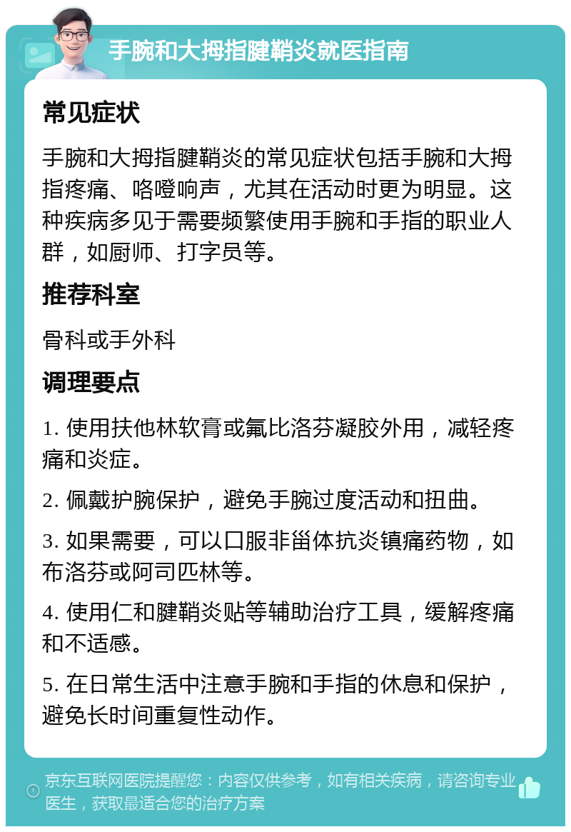 手腕和大拇指腱鞘炎就医指南 常见症状 手腕和大拇指腱鞘炎的常见症状包括手腕和大拇指疼痛、咯噔响声，尤其在活动时更为明显。这种疾病多见于需要频繁使用手腕和手指的职业人群，如厨师、打字员等。 推荐科室 骨科或手外科 调理要点 1. 使用扶他林软膏或氟比洛芬凝胶外用，减轻疼痛和炎症。 2. 佩戴护腕保护，避免手腕过度活动和扭曲。 3. 如果需要，可以口服非甾体抗炎镇痛药物，如布洛芬或阿司匹林等。 4. 使用仁和腱鞘炎贴等辅助治疗工具，缓解疼痛和不适感。 5. 在日常生活中注意手腕和手指的休息和保护，避免长时间重复性动作。