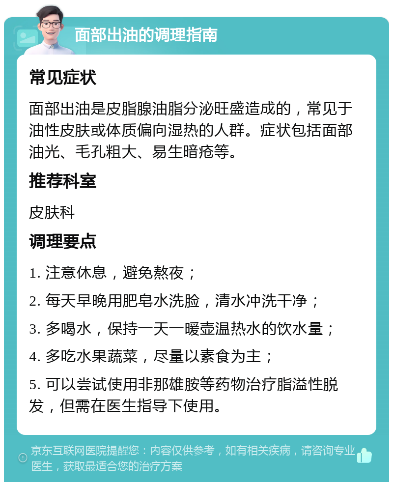 面部出油的调理指南 常见症状 面部出油是皮脂腺油脂分泌旺盛造成的，常见于油性皮肤或体质偏向湿热的人群。症状包括面部油光、毛孔粗大、易生暗疮等。 推荐科室 皮肤科 调理要点 1. 注意休息，避免熬夜； 2. 每天早晚用肥皂水洗脸，清水冲洗干净； 3. 多喝水，保持一天一暖壶温热水的饮水量； 4. 多吃水果蔬菜，尽量以素食为主； 5. 可以尝试使用非那雄胺等药物治疗脂溢性脱发，但需在医生指导下使用。