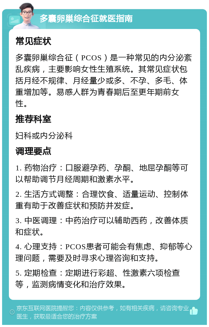 多囊卵巢综合征就医指南 常见症状 多囊卵巢综合征（PCOS）是一种常见的内分泌紊乱疾病，主要影响女性生殖系统。其常见症状包括月经不规律、月经量少或多、不孕、多毛、体重增加等。易感人群为青春期后至更年期前女性。 推荐科室 妇科或内分泌科 调理要点 1. 药物治疗：口服避孕药、孕酮、地屈孕酮等可以帮助调节月经周期和激素水平。 2. 生活方式调整：合理饮食、适量运动、控制体重有助于改善症状和预防并发症。 3. 中医调理：中药治疗可以辅助西药，改善体质和症状。 4. 心理支持：PCOS患者可能会有焦虑、抑郁等心理问题，需要及时寻求心理咨询和支持。 5. 定期检查：定期进行彩超、性激素六项检查等，监测病情变化和治疗效果。