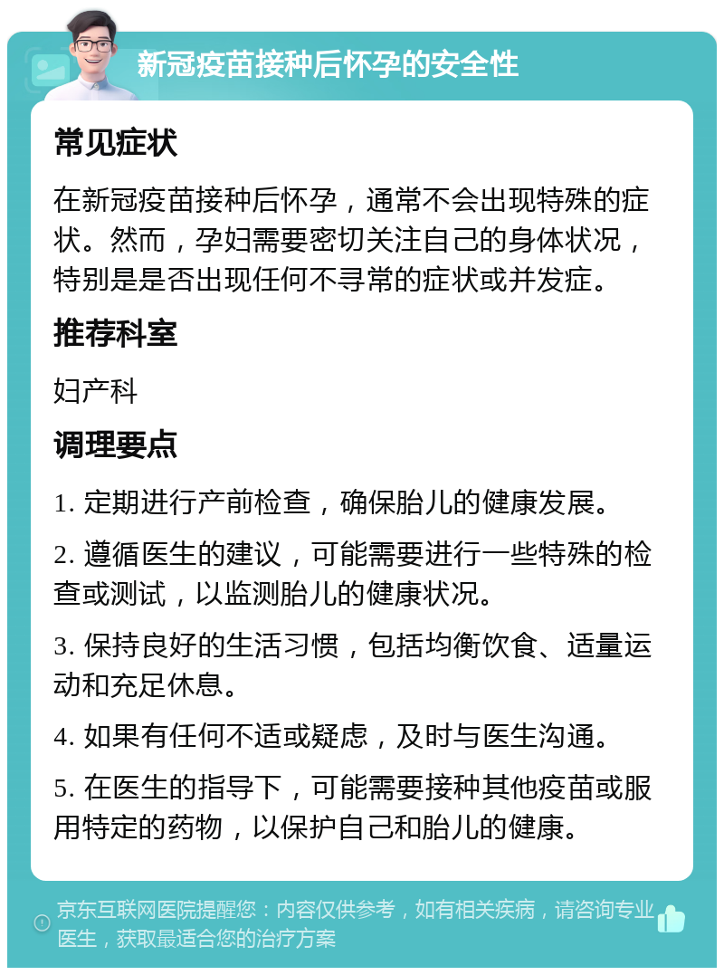 新冠疫苗接种后怀孕的安全性 常见症状 在新冠疫苗接种后怀孕，通常不会出现特殊的症状。然而，孕妇需要密切关注自己的身体状况，特别是是否出现任何不寻常的症状或并发症。 推荐科室 妇产科 调理要点 1. 定期进行产前检查，确保胎儿的健康发展。 2. 遵循医生的建议，可能需要进行一些特殊的检查或测试，以监测胎儿的健康状况。 3. 保持良好的生活习惯，包括均衡饮食、适量运动和充足休息。 4. 如果有任何不适或疑虑，及时与医生沟通。 5. 在医生的指导下，可能需要接种其他疫苗或服用特定的药物，以保护自己和胎儿的健康。