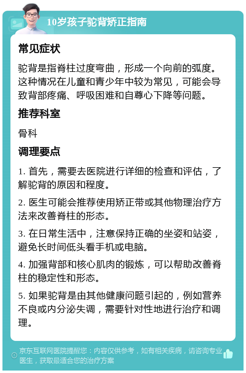 10岁孩子驼背矫正指南 常见症状 驼背是指脊柱过度弯曲，形成一个向前的弧度。这种情况在儿童和青少年中较为常见，可能会导致背部疼痛、呼吸困难和自尊心下降等问题。 推荐科室 骨科 调理要点 1. 首先，需要去医院进行详细的检查和评估，了解驼背的原因和程度。 2. 医生可能会推荐使用矫正带或其他物理治疗方法来改善脊柱的形态。 3. 在日常生活中，注意保持正确的坐姿和站姿，避免长时间低头看手机或电脑。 4. 加强背部和核心肌肉的锻炼，可以帮助改善脊柱的稳定性和形态。 5. 如果驼背是由其他健康问题引起的，例如营养不良或内分泌失调，需要针对性地进行治疗和调理。