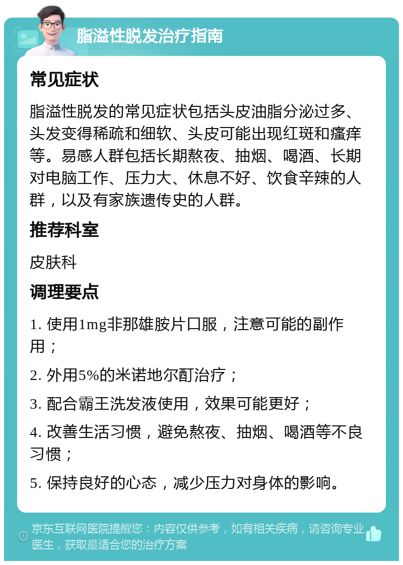 脂溢性脱发治疗指南 常见症状 脂溢性脱发的常见症状包括头皮油脂分泌过多、头发变得稀疏和细软、头皮可能出现红斑和瘙痒等。易感人群包括长期熬夜、抽烟、喝酒、长期对电脑工作、压力大、休息不好、饮食辛辣的人群，以及有家族遗传史的人群。 推荐科室 皮肤科 调理要点 1. 使用1mg非那雄胺片口服，注意可能的副作用； 2. 外用5%的米诺地尔酊治疗； 3. 配合霸王洗发液使用，效果可能更好； 4. 改善生活习惯，避免熬夜、抽烟、喝酒等不良习惯； 5. 保持良好的心态，减少压力对身体的影响。