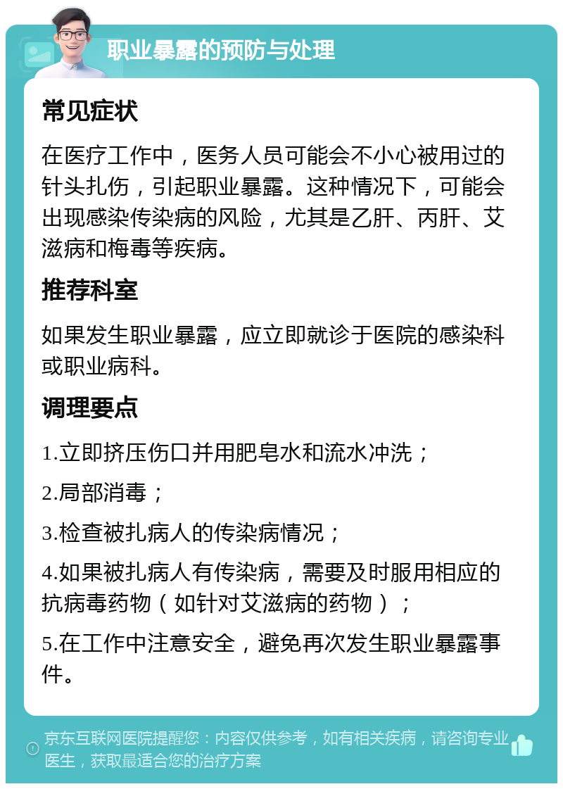 职业暴露的预防与处理 常见症状 在医疗工作中，医务人员可能会不小心被用过的针头扎伤，引起职业暴露。这种情况下，可能会出现感染传染病的风险，尤其是乙肝、丙肝、艾滋病和梅毒等疾病。 推荐科室 如果发生职业暴露，应立即就诊于医院的感染科或职业病科。 调理要点 1.立即挤压伤口并用肥皂水和流水冲洗； 2.局部消毒； 3.检查被扎病人的传染病情况； 4.如果被扎病人有传染病，需要及时服用相应的抗病毒药物（如针对艾滋病的药物）； 5.在工作中注意安全，避免再次发生职业暴露事件。