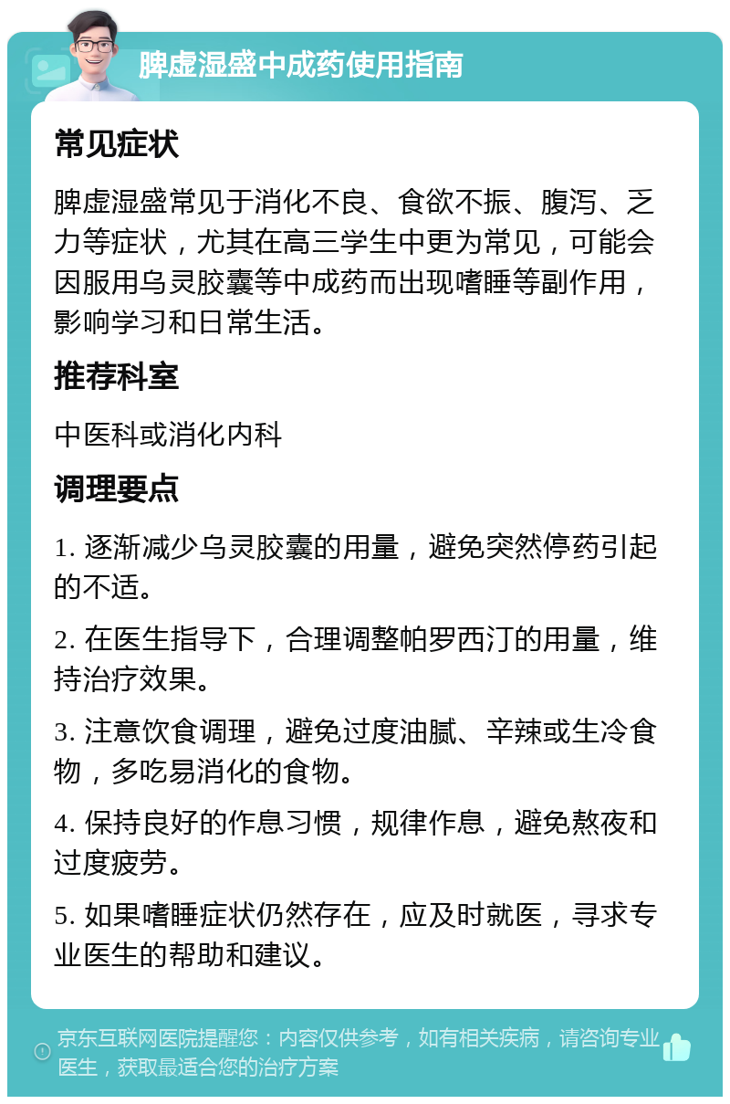 脾虚湿盛中成药使用指南 常见症状 脾虚湿盛常见于消化不良、食欲不振、腹泻、乏力等症状，尤其在高三学生中更为常见，可能会因服用乌灵胶囊等中成药而出现嗜睡等副作用，影响学习和日常生活。 推荐科室 中医科或消化内科 调理要点 1. 逐渐减少乌灵胶囊的用量，避免突然停药引起的不适。 2. 在医生指导下，合理调整帕罗西汀的用量，维持治疗效果。 3. 注意饮食调理，避免过度油腻、辛辣或生冷食物，多吃易消化的食物。 4. 保持良好的作息习惯，规律作息，避免熬夜和过度疲劳。 5. 如果嗜睡症状仍然存在，应及时就医，寻求专业医生的帮助和建议。