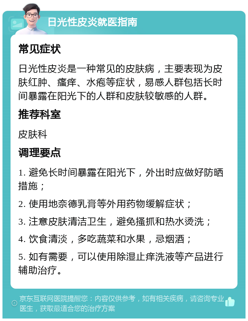 日光性皮炎就医指南 常见症状 日光性皮炎是一种常见的皮肤病，主要表现为皮肤红肿、瘙痒、水疱等症状，易感人群包括长时间暴露在阳光下的人群和皮肤较敏感的人群。 推荐科室 皮肤科 调理要点 1. 避免长时间暴露在阳光下，外出时应做好防晒措施； 2. 使用地奈德乳膏等外用药物缓解症状； 3. 注意皮肤清洁卫生，避免搔抓和热水烫洗； 4. 饮食清淡，多吃蔬菜和水果，忌烟酒； 5. 如有需要，可以使用除湿止痒洗液等产品进行辅助治疗。