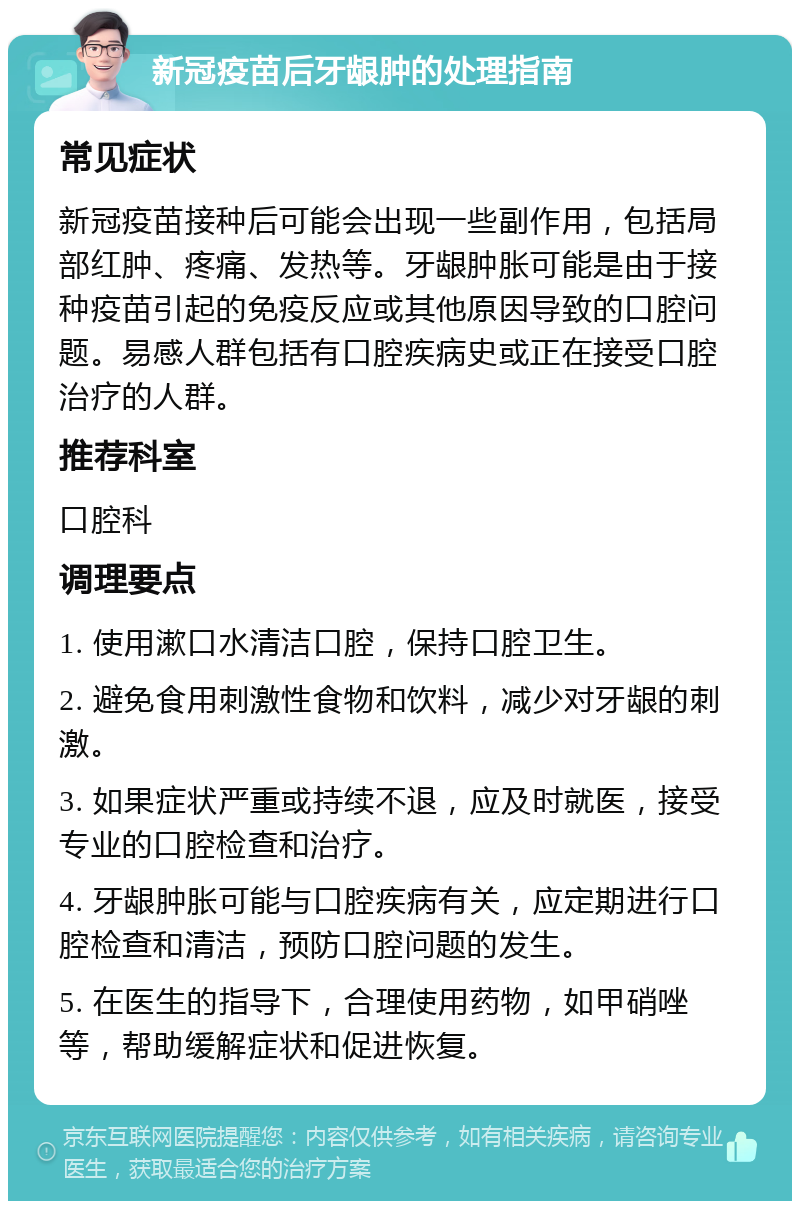 新冠疫苗后牙龈肿的处理指南 常见症状 新冠疫苗接种后可能会出现一些副作用，包括局部红肿、疼痛、发热等。牙龈肿胀可能是由于接种疫苗引起的免疫反应或其他原因导致的口腔问题。易感人群包括有口腔疾病史或正在接受口腔治疗的人群。 推荐科室 口腔科 调理要点 1. 使用漱口水清洁口腔，保持口腔卫生。 2. 避免食用刺激性食物和饮料，减少对牙龈的刺激。 3. 如果症状严重或持续不退，应及时就医，接受专业的口腔检查和治疗。 4. 牙龈肿胀可能与口腔疾病有关，应定期进行口腔检查和清洁，预防口腔问题的发生。 5. 在医生的指导下，合理使用药物，如甲硝唑等，帮助缓解症状和促进恢复。