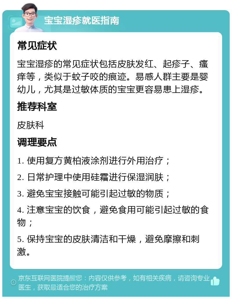 宝宝湿疹就医指南 常见症状 宝宝湿疹的常见症状包括皮肤发红、起疹子、瘙痒等，类似于蚊子咬的痕迹。易感人群主要是婴幼儿，尤其是过敏体质的宝宝更容易患上湿疹。 推荐科室 皮肤科 调理要点 1. 使用复方黄柏液涂剂进行外用治疗； 2. 日常护理中使用硅霜进行保湿润肤； 3. 避免宝宝接触可能引起过敏的物质； 4. 注意宝宝的饮食，避免食用可能引起过敏的食物； 5. 保持宝宝的皮肤清洁和干燥，避免摩擦和刺激。