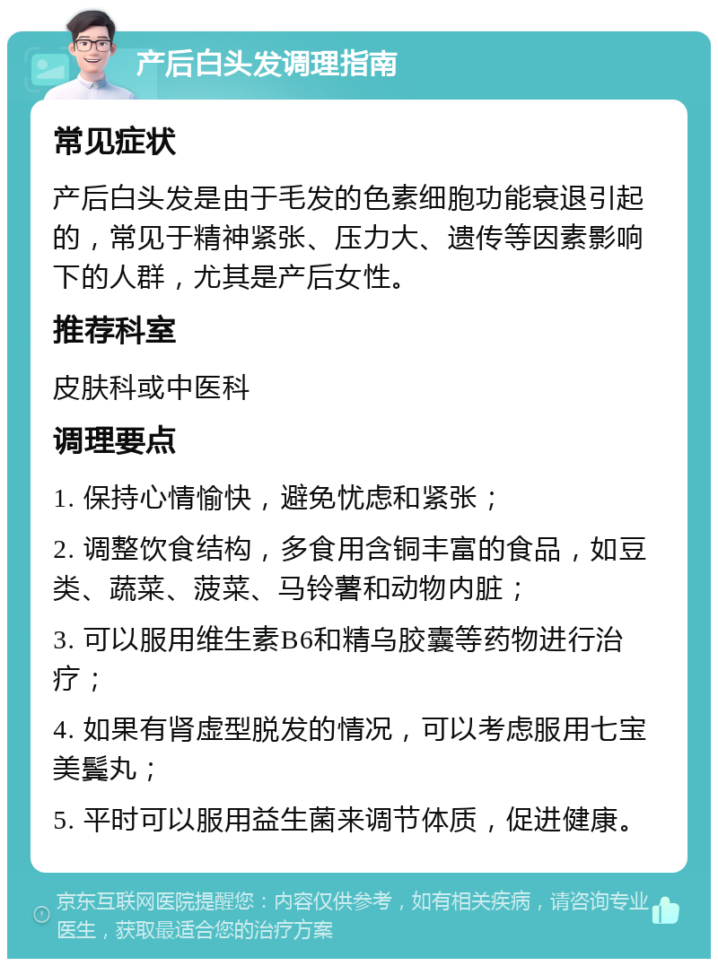 产后白头发调理指南 常见症状 产后白头发是由于毛发的色素细胞功能衰退引起的，常见于精神紧张、压力大、遗传等因素影响下的人群，尤其是产后女性。 推荐科室 皮肤科或中医科 调理要点 1. 保持心情愉快，避免忧虑和紧张； 2. 调整饮食结构，多食用含铜丰富的食品，如豆类、蔬菜、菠菜、马铃薯和动物内脏； 3. 可以服用维生素B6和精乌胶囊等药物进行治疗； 4. 如果有肾虚型脱发的情况，可以考虑服用七宝美鬓丸； 5. 平时可以服用益生菌来调节体质，促进健康。