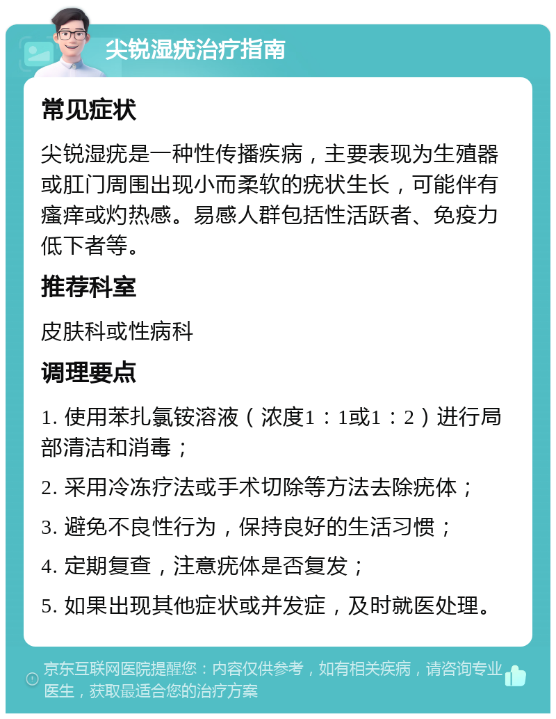 尖锐湿疣治疗指南 常见症状 尖锐湿疣是一种性传播疾病，主要表现为生殖器或肛门周围出现小而柔软的疣状生长，可能伴有瘙痒或灼热感。易感人群包括性活跃者、免疫力低下者等。 推荐科室 皮肤科或性病科 调理要点 1. 使用苯扎氯铵溶液（浓度1：1或1：2）进行局部清洁和消毒； 2. 采用冷冻疗法或手术切除等方法去除疣体； 3. 避免不良性行为，保持良好的生活习惯； 4. 定期复查，注意疣体是否复发； 5. 如果出现其他症状或并发症，及时就医处理。