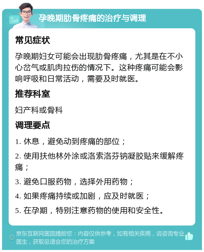 孕晚期肋骨疼痛的治疗与调理 常见症状 孕晚期妇女可能会出现肋骨疼痛，尤其是在不小心岔气或肌肉拉伤的情况下。这种疼痛可能会影响呼吸和日常活动，需要及时就医。 推荐科室 妇产科或骨科 调理要点 1. 休息，避免动到疼痛的部位； 2. 使用扶他林外涂或洛索洛芬钠凝胶贴来缓解疼痛； 3. 避免口服药物，选择外用药物； 4. 如果疼痛持续或加剧，应及时就医； 5. 在孕期，特别注意药物的使用和安全性。