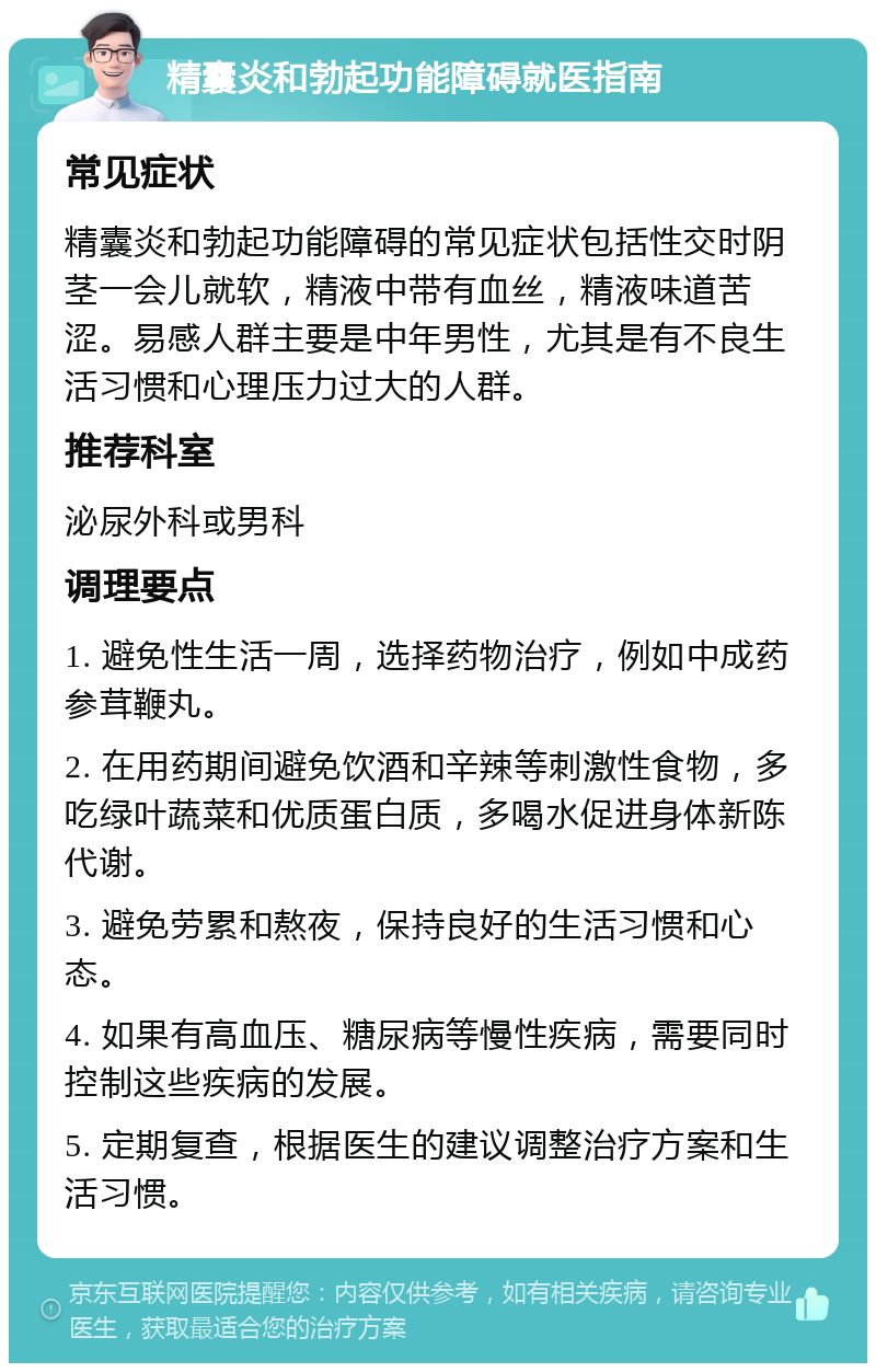 精囊炎和勃起功能障碍就医指南 常见症状 精囊炎和勃起功能障碍的常见症状包括性交时阴茎一会儿就软，精液中带有血丝，精液味道苦涩。易感人群主要是中年男性，尤其是有不良生活习惯和心理压力过大的人群。 推荐科室 泌尿外科或男科 调理要点 1. 避免性生活一周，选择药物治疗，例如中成药参茸鞭丸。 2. 在用药期间避免饮酒和辛辣等刺激性食物，多吃绿叶蔬菜和优质蛋白质，多喝水促进身体新陈代谢。 3. 避免劳累和熬夜，保持良好的生活习惯和心态。 4. 如果有高血压、糖尿病等慢性疾病，需要同时控制这些疾病的发展。 5. 定期复查，根据医生的建议调整治疗方案和生活习惯。