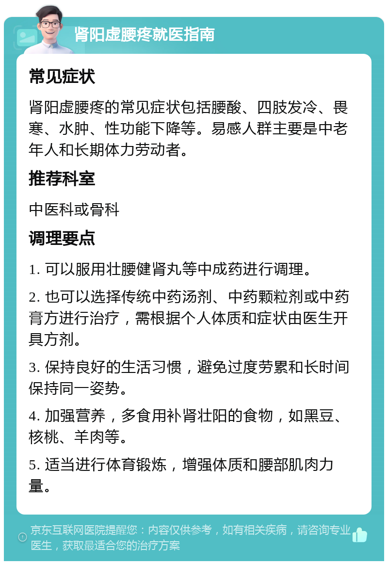 肾阳虚腰疼就医指南 常见症状 肾阳虚腰疼的常见症状包括腰酸、四肢发冷、畏寒、水肿、性功能下降等。易感人群主要是中老年人和长期体力劳动者。 推荐科室 中医科或骨科 调理要点 1. 可以服用壮腰健肾丸等中成药进行调理。 2. 也可以选择传统中药汤剂、中药颗粒剂或中药膏方进行治疗，需根据个人体质和症状由医生开具方剂。 3. 保持良好的生活习惯，避免过度劳累和长时间保持同一姿势。 4. 加强营养，多食用补肾壮阳的食物，如黑豆、核桃、羊肉等。 5. 适当进行体育锻炼，增强体质和腰部肌肉力量。