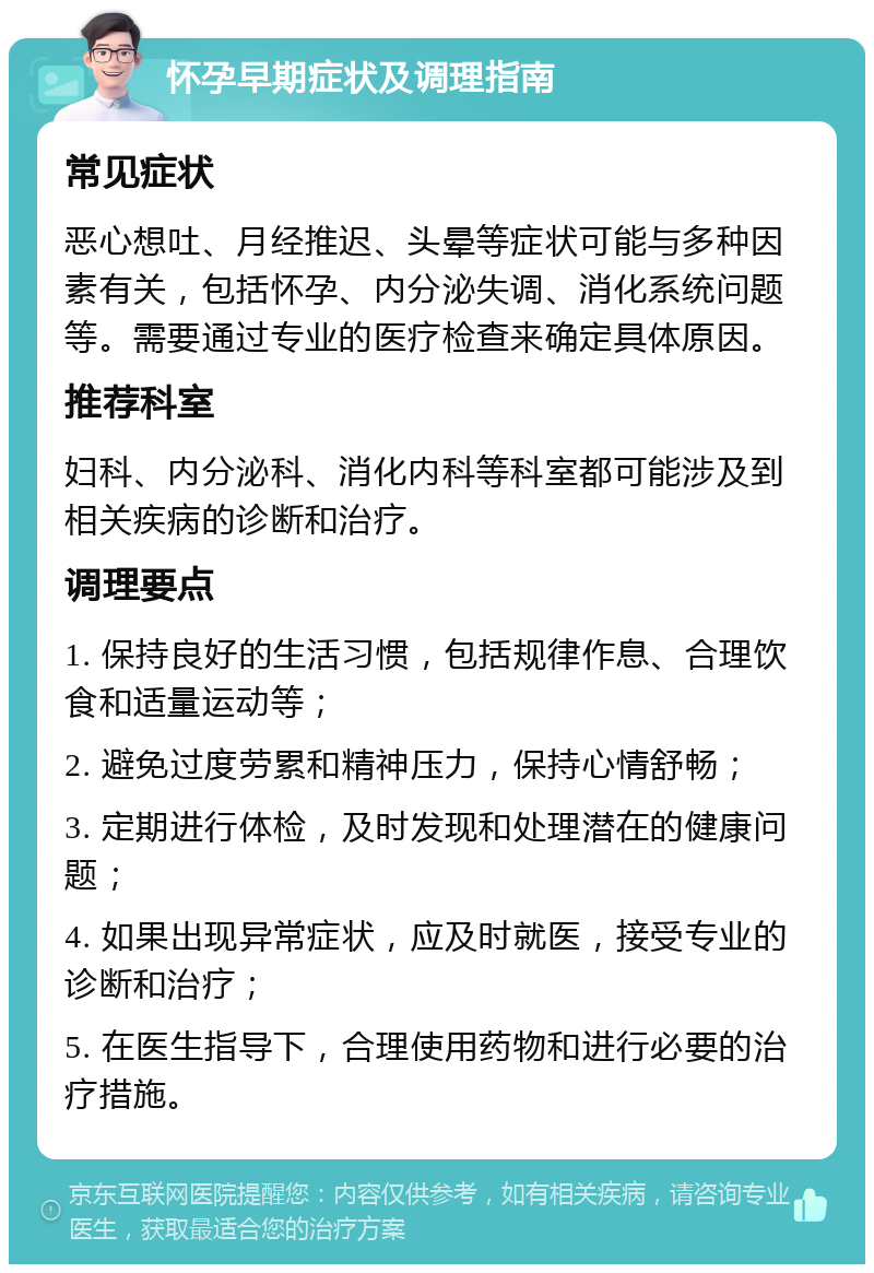 怀孕早期症状及调理指南 常见症状 恶心想吐、月经推迟、头晕等症状可能与多种因素有关，包括怀孕、内分泌失调、消化系统问题等。需要通过专业的医疗检查来确定具体原因。 推荐科室 妇科、内分泌科、消化内科等科室都可能涉及到相关疾病的诊断和治疗。 调理要点 1. 保持良好的生活习惯，包括规律作息、合理饮食和适量运动等； 2. 避免过度劳累和精神压力，保持心情舒畅； 3. 定期进行体检，及时发现和处理潜在的健康问题； 4. 如果出现异常症状，应及时就医，接受专业的诊断和治疗； 5. 在医生指导下，合理使用药物和进行必要的治疗措施。