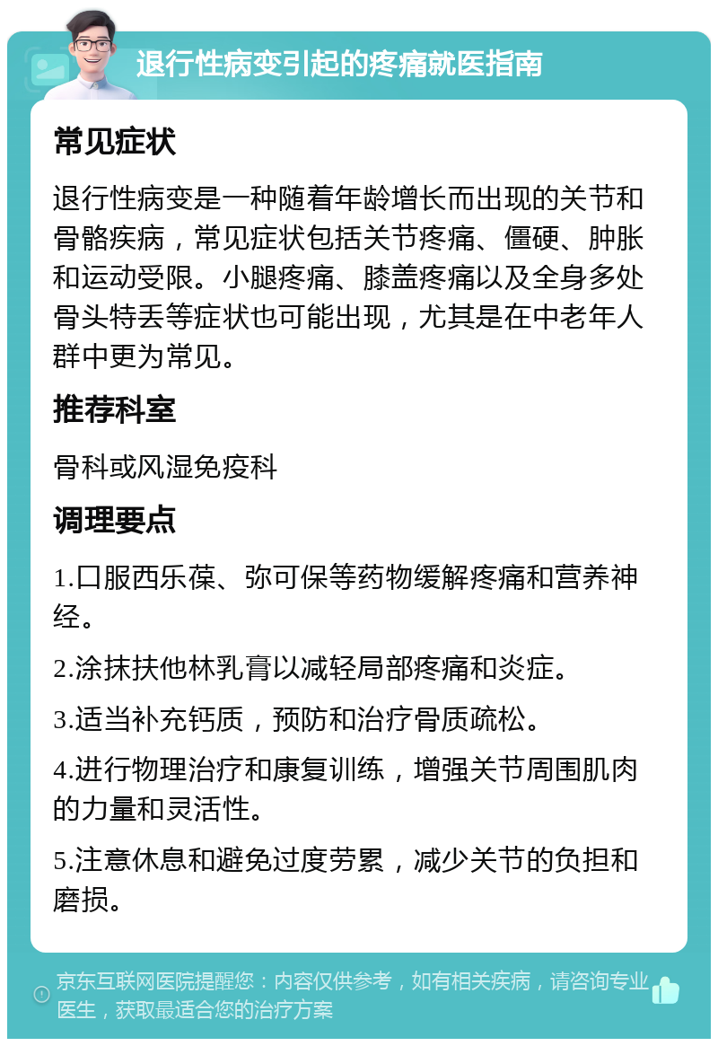 退行性病变引起的疼痛就医指南 常见症状 退行性病变是一种随着年龄增长而出现的关节和骨骼疾病，常见症状包括关节疼痛、僵硬、肿胀和运动受限。小腿疼痛、膝盖疼痛以及全身多处骨头特丢等症状也可能出现，尤其是在中老年人群中更为常见。 推荐科室 骨科或风湿免疫科 调理要点 1.口服西乐葆、弥可保等药物缓解疼痛和营养神经。 2.涂抹扶他林乳膏以减轻局部疼痛和炎症。 3.适当补充钙质，预防和治疗骨质疏松。 4.进行物理治疗和康复训练，增强关节周围肌肉的力量和灵活性。 5.注意休息和避免过度劳累，减少关节的负担和磨损。