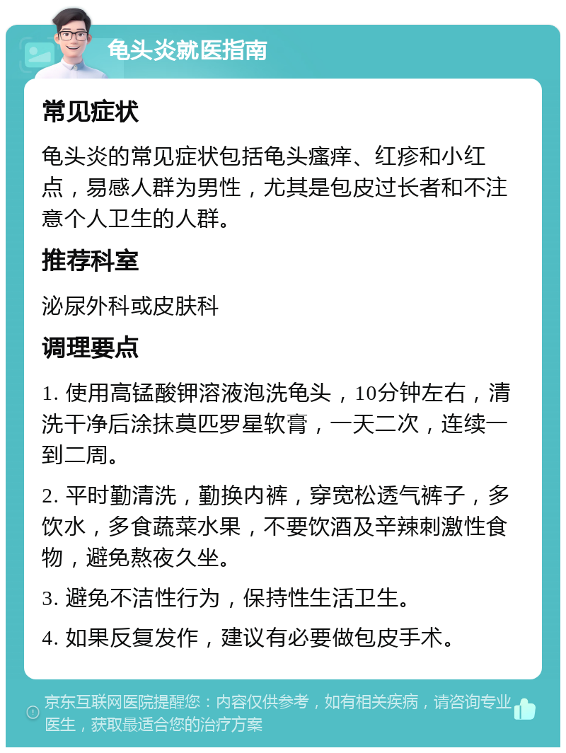 龟头炎就医指南 常见症状 龟头炎的常见症状包括龟头瘙痒、红疹和小红点，易感人群为男性，尤其是包皮过长者和不注意个人卫生的人群。 推荐科室 泌尿外科或皮肤科 调理要点 1. 使用高锰酸钾溶液泡洗龟头，10分钟左右，清洗干净后涂抹莫匹罗星软膏，一天二次，连续一到二周。 2. 平时勤清洗，勤换内裤，穿宽松透气裤子，多饮水，多食蔬菜水果，不要饮酒及辛辣刺激性食物，避免熬夜久坐。 3. 避免不洁性行为，保持性生活卫生。 4. 如果反复发作，建议有必要做包皮手术。