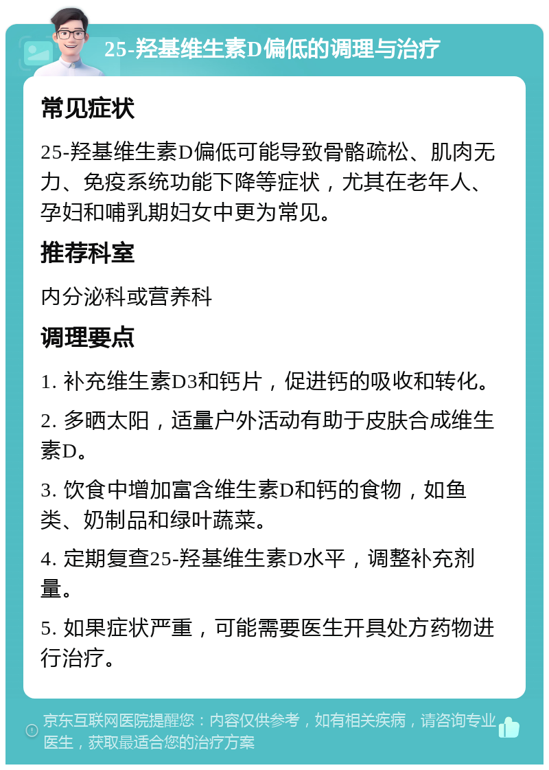 25-羟基维生素D偏低的调理与治疗 常见症状 25-羟基维生素D偏低可能导致骨骼疏松、肌肉无力、免疫系统功能下降等症状，尤其在老年人、孕妇和哺乳期妇女中更为常见。 推荐科室 内分泌科或营养科 调理要点 1. 补充维生素D3和钙片，促进钙的吸收和转化。 2. 多晒太阳，适量户外活动有助于皮肤合成维生素D。 3. 饮食中增加富含维生素D和钙的食物，如鱼类、奶制品和绿叶蔬菜。 4. 定期复查25-羟基维生素D水平，调整补充剂量。 5. 如果症状严重，可能需要医生开具处方药物进行治疗。