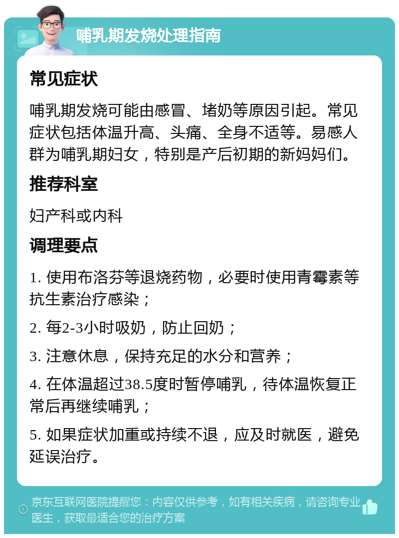 哺乳期发烧处理指南 常见症状 哺乳期发烧可能由感冒、堵奶等原因引起。常见症状包括体温升高、头痛、全身不适等。易感人群为哺乳期妇女，特别是产后初期的新妈妈们。 推荐科室 妇产科或内科 调理要点 1. 使用布洛芬等退烧药物，必要时使用青霉素等抗生素治疗感染； 2. 每2-3小时吸奶，防止回奶； 3. 注意休息，保持充足的水分和营养； 4. 在体温超过38.5度时暂停哺乳，待体温恢复正常后再继续哺乳； 5. 如果症状加重或持续不退，应及时就医，避免延误治疗。