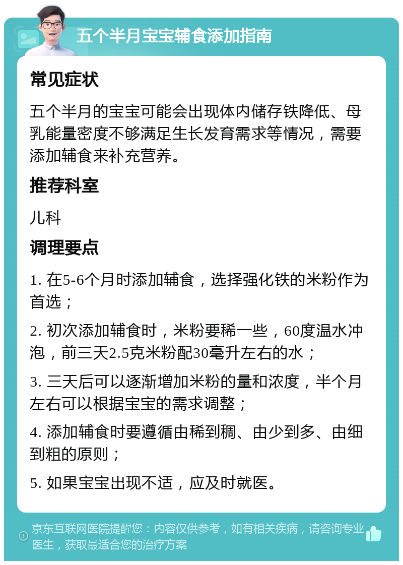 五个半月宝宝辅食添加指南 常见症状 五个半月的宝宝可能会出现体内储存铁降低、母乳能量密度不够满足生长发育需求等情况，需要添加辅食来补充营养。 推荐科室 儿科 调理要点 1. 在5-6个月时添加辅食，选择强化铁的米粉作为首选； 2. 初次添加辅食时，米粉要稀一些，60度温水冲泡，前三天2.5克米粉配30毫升左右的水； 3. 三天后可以逐渐增加米粉的量和浓度，半个月左右可以根据宝宝的需求调整； 4. 添加辅食时要遵循由稀到稠、由少到多、由细到粗的原则； 5. 如果宝宝出现不适，应及时就医。