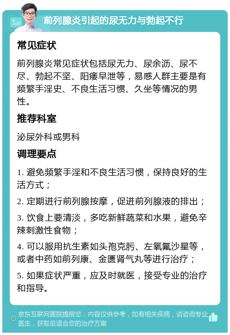 前列腺炎引起的尿无力与勃起不行 常见症状 前列腺炎常见症状包括尿无力、尿余沥、尿不尽、勃起不坚、阳痿早泄等，易感人群主要是有频繁手淫史、不良生活习惯、久坐等情况的男性。 推荐科室 泌尿外科或男科 调理要点 1. 避免频繁手淫和不良生活习惯，保持良好的生活方式； 2. 定期进行前列腺按摩，促进前列腺液的排出； 3. 饮食上要清淡，多吃新鲜蔬菜和水果，避免辛辣刺激性食物； 4. 可以服用抗生素如头孢克肟、左氧氟沙星等，或者中药如前列康、金匮肾气丸等进行治疗； 5. 如果症状严重，应及时就医，接受专业的治疗和指导。