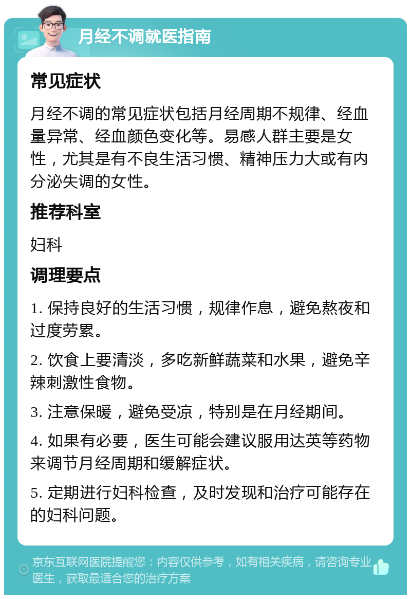 月经不调就医指南 常见症状 月经不调的常见症状包括月经周期不规律、经血量异常、经血颜色变化等。易感人群主要是女性，尤其是有不良生活习惯、精神压力大或有内分泌失调的女性。 推荐科室 妇科 调理要点 1. 保持良好的生活习惯，规律作息，避免熬夜和过度劳累。 2. 饮食上要清淡，多吃新鲜蔬菜和水果，避免辛辣刺激性食物。 3. 注意保暖，避免受凉，特别是在月经期间。 4. 如果有必要，医生可能会建议服用达英等药物来调节月经周期和缓解症状。 5. 定期进行妇科检查，及时发现和治疗可能存在的妇科问题。