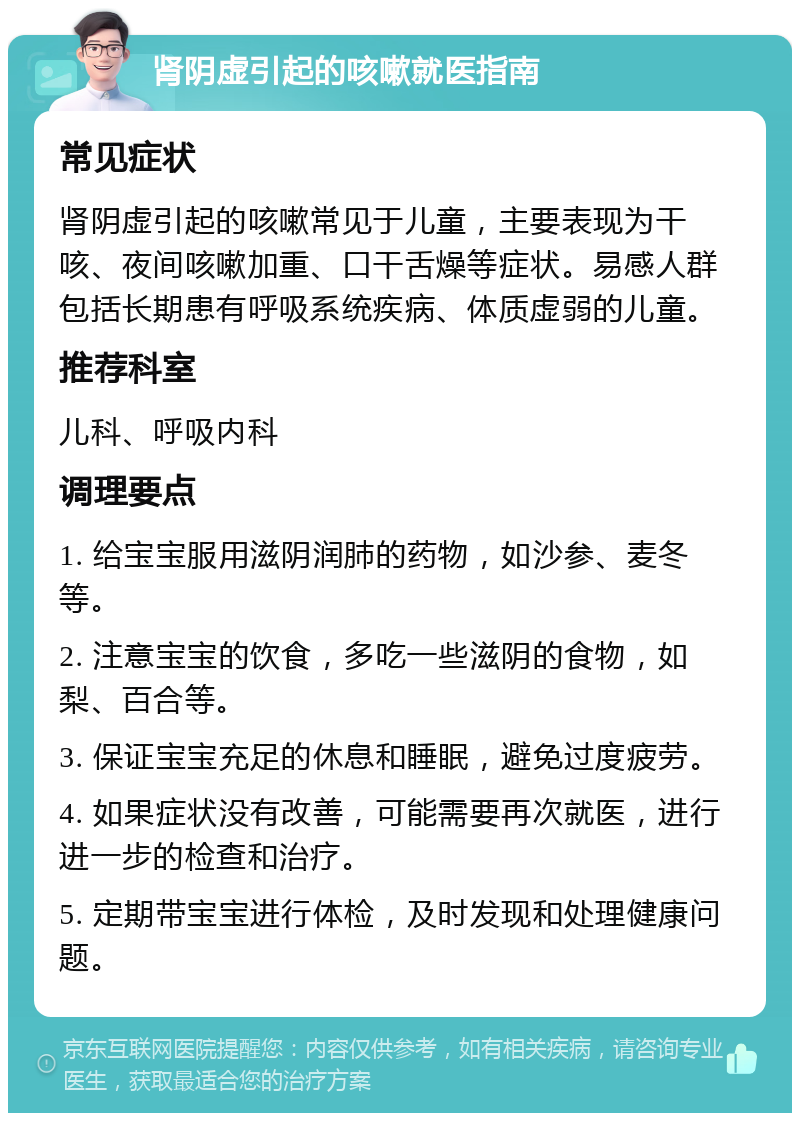 肾阴虚引起的咳嗽就医指南 常见症状 肾阴虚引起的咳嗽常见于儿童，主要表现为干咳、夜间咳嗽加重、口干舌燥等症状。易感人群包括长期患有呼吸系统疾病、体质虚弱的儿童。 推荐科室 儿科、呼吸内科 调理要点 1. 给宝宝服用滋阴润肺的药物，如沙参、麦冬等。 2. 注意宝宝的饮食，多吃一些滋阴的食物，如梨、百合等。 3. 保证宝宝充足的休息和睡眠，避免过度疲劳。 4. 如果症状没有改善，可能需要再次就医，进行进一步的检查和治疗。 5. 定期带宝宝进行体检，及时发现和处理健康问题。