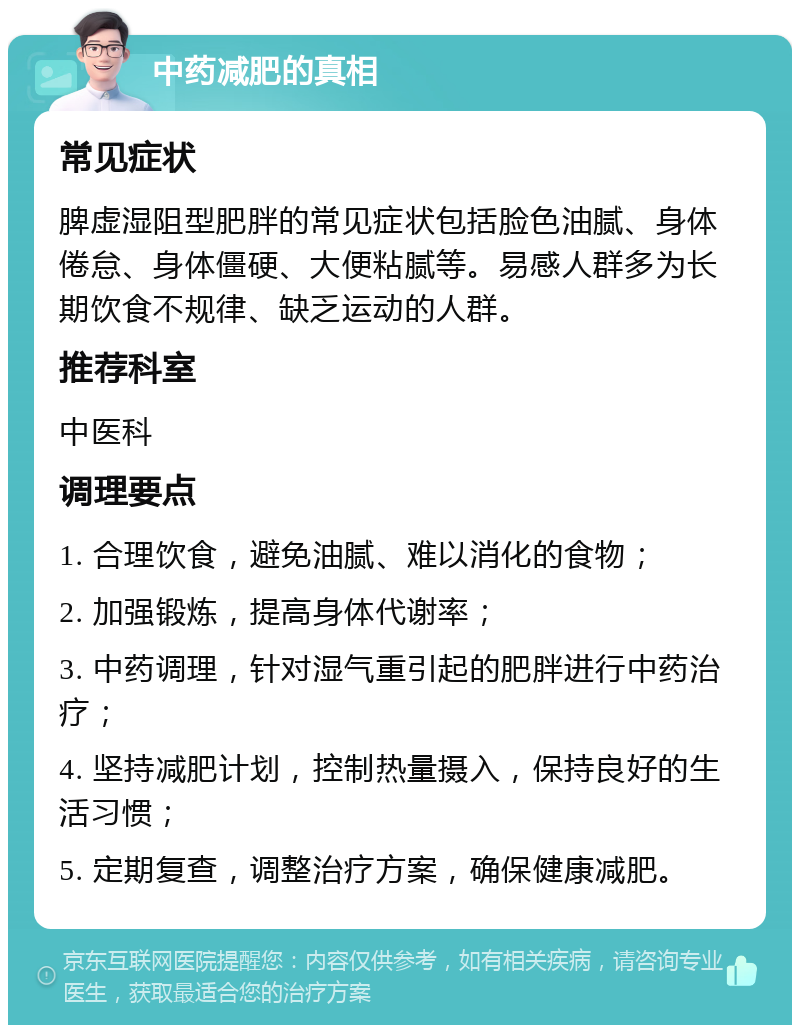 中药减肥的真相 常见症状 脾虚湿阻型肥胖的常见症状包括脸色油腻、身体倦怠、身体僵硬、大便粘腻等。易感人群多为长期饮食不规律、缺乏运动的人群。 推荐科室 中医科 调理要点 1. 合理饮食，避免油腻、难以消化的食物； 2. 加强锻炼，提高身体代谢率； 3. 中药调理，针对湿气重引起的肥胖进行中药治疗； 4. 坚持减肥计划，控制热量摄入，保持良好的生活习惯； 5. 定期复查，调整治疗方案，确保健康减肥。