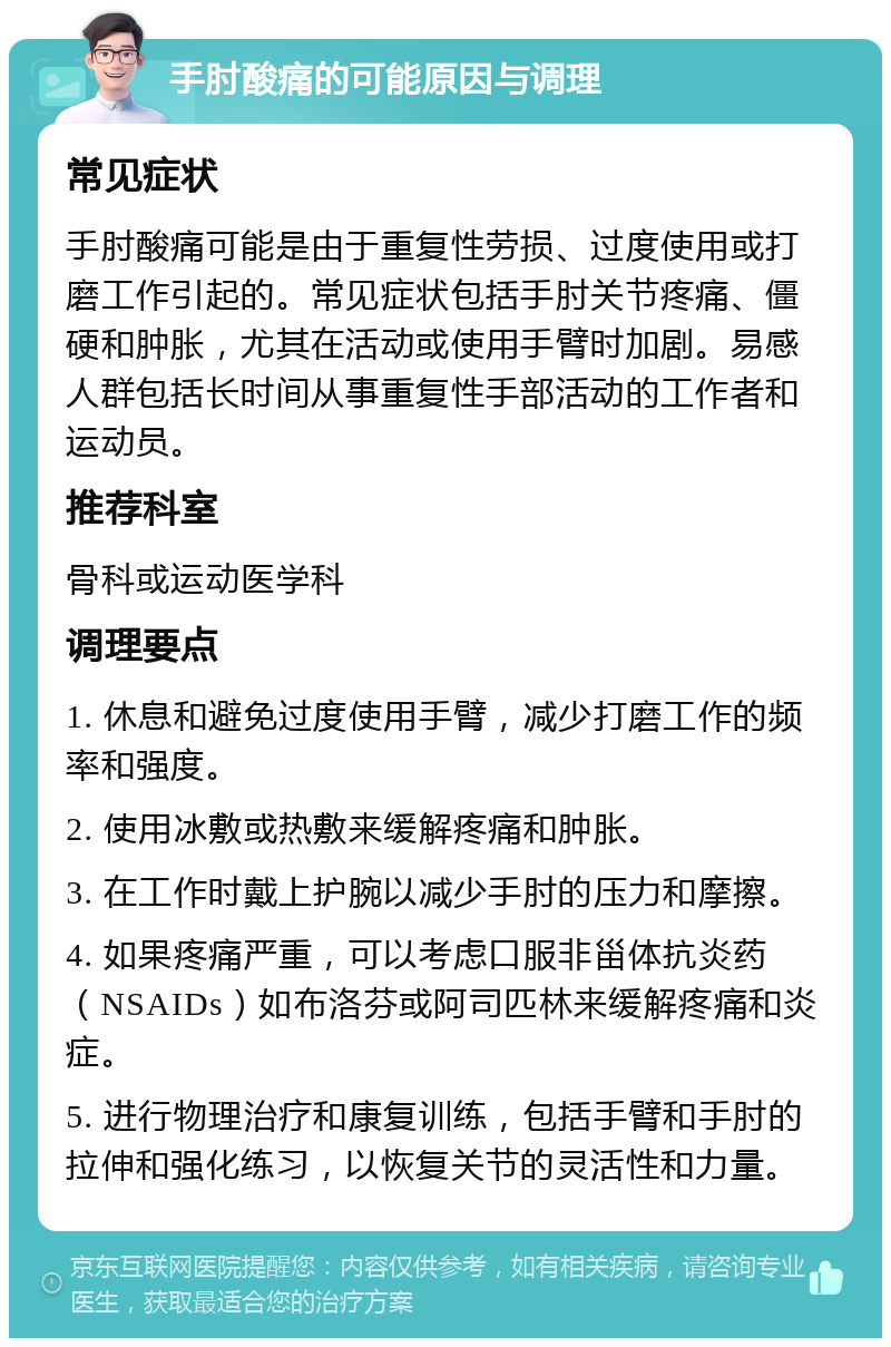 手肘酸痛的可能原因与调理 常见症状 手肘酸痛可能是由于重复性劳损、过度使用或打磨工作引起的。常见症状包括手肘关节疼痛、僵硬和肿胀，尤其在活动或使用手臂时加剧。易感人群包括长时间从事重复性手部活动的工作者和运动员。 推荐科室 骨科或运动医学科 调理要点 1. 休息和避免过度使用手臂，减少打磨工作的频率和强度。 2. 使用冰敷或热敷来缓解疼痛和肿胀。 3. 在工作时戴上护腕以减少手肘的压力和摩擦。 4. 如果疼痛严重，可以考虑口服非甾体抗炎药（NSAIDs）如布洛芬或阿司匹林来缓解疼痛和炎症。 5. 进行物理治疗和康复训练，包括手臂和手肘的拉伸和强化练习，以恢复关节的灵活性和力量。