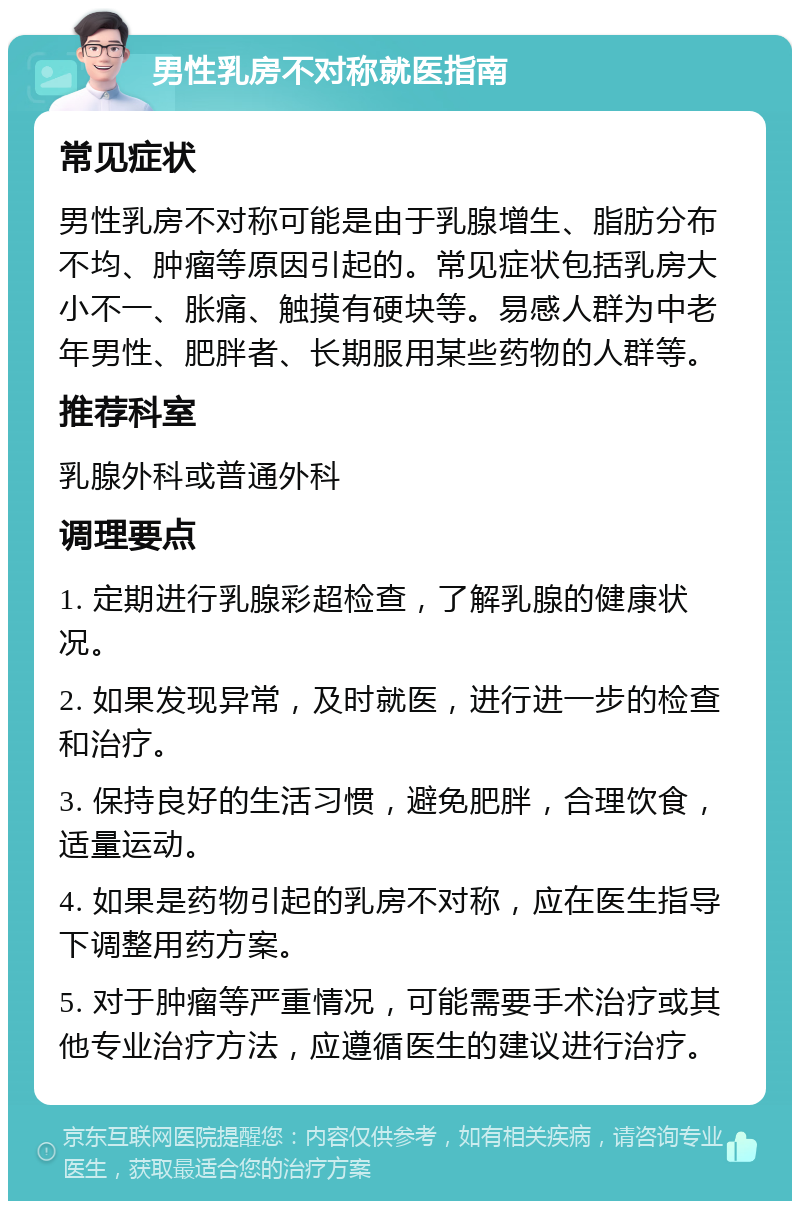 男性乳房不对称就医指南 常见症状 男性乳房不对称可能是由于乳腺增生、脂肪分布不均、肿瘤等原因引起的。常见症状包括乳房大小不一、胀痛、触摸有硬块等。易感人群为中老年男性、肥胖者、长期服用某些药物的人群等。 推荐科室 乳腺外科或普通外科 调理要点 1. 定期进行乳腺彩超检查，了解乳腺的健康状况。 2. 如果发现异常，及时就医，进行进一步的检查和治疗。 3. 保持良好的生活习惯，避免肥胖，合理饮食，适量运动。 4. 如果是药物引起的乳房不对称，应在医生指导下调整用药方案。 5. 对于肿瘤等严重情况，可能需要手术治疗或其他专业治疗方法，应遵循医生的建议进行治疗。