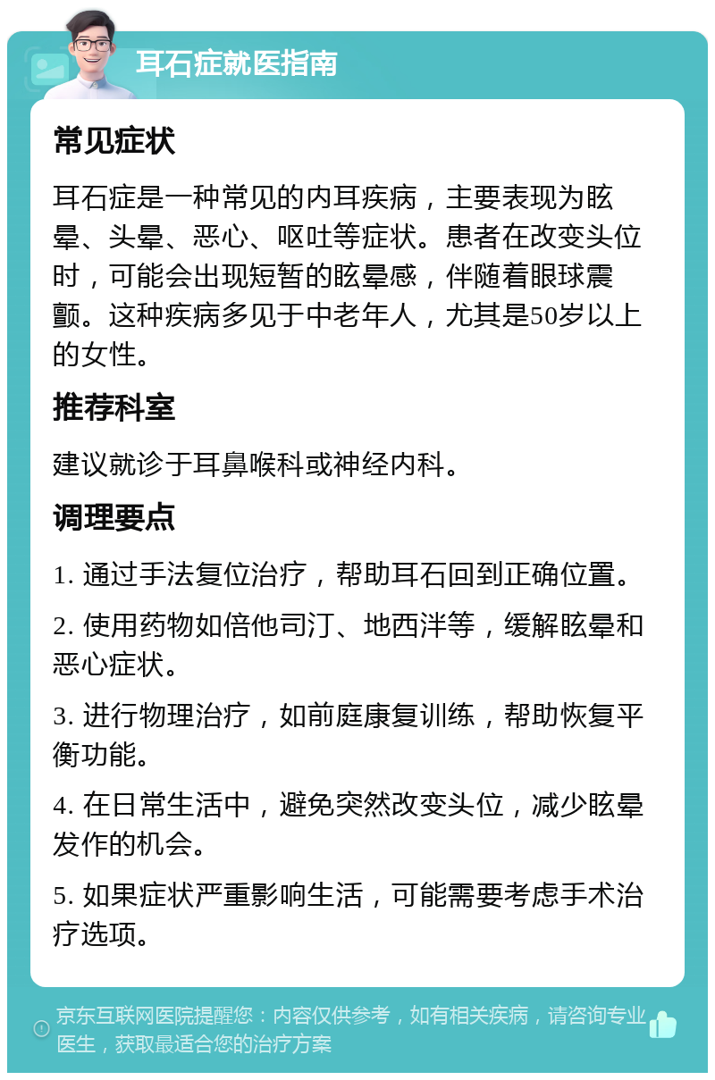 耳石症就医指南 常见症状 耳石症是一种常见的内耳疾病，主要表现为眩晕、头晕、恶心、呕吐等症状。患者在改变头位时，可能会出现短暂的眩晕感，伴随着眼球震颤。这种疾病多见于中老年人，尤其是50岁以上的女性。 推荐科室 建议就诊于耳鼻喉科或神经内科。 调理要点 1. 通过手法复位治疗，帮助耳石回到正确位置。 2. 使用药物如倍他司汀、地西泮等，缓解眩晕和恶心症状。 3. 进行物理治疗，如前庭康复训练，帮助恢复平衡功能。 4. 在日常生活中，避免突然改变头位，减少眩晕发作的机会。 5. 如果症状严重影响生活，可能需要考虑手术治疗选项。