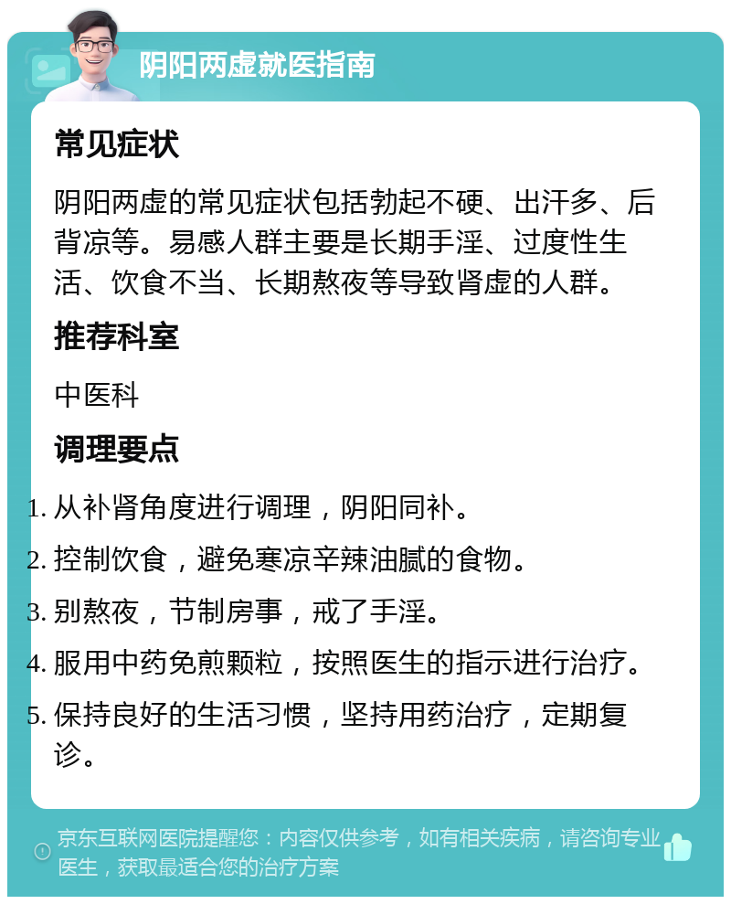 阴阳两虚就医指南 常见症状 阴阳两虚的常见症状包括勃起不硬、出汗多、后背凉等。易感人群主要是长期手淫、过度性生活、饮食不当、长期熬夜等导致肾虚的人群。 推荐科室 中医科 调理要点 从补肾角度进行调理，阴阳同补。 控制饮食，避免寒凉辛辣油腻的食物。 别熬夜，节制房事，戒了手淫。 服用中药免煎颗粒，按照医生的指示进行治疗。 保持良好的生活习惯，坚持用药治疗，定期复诊。