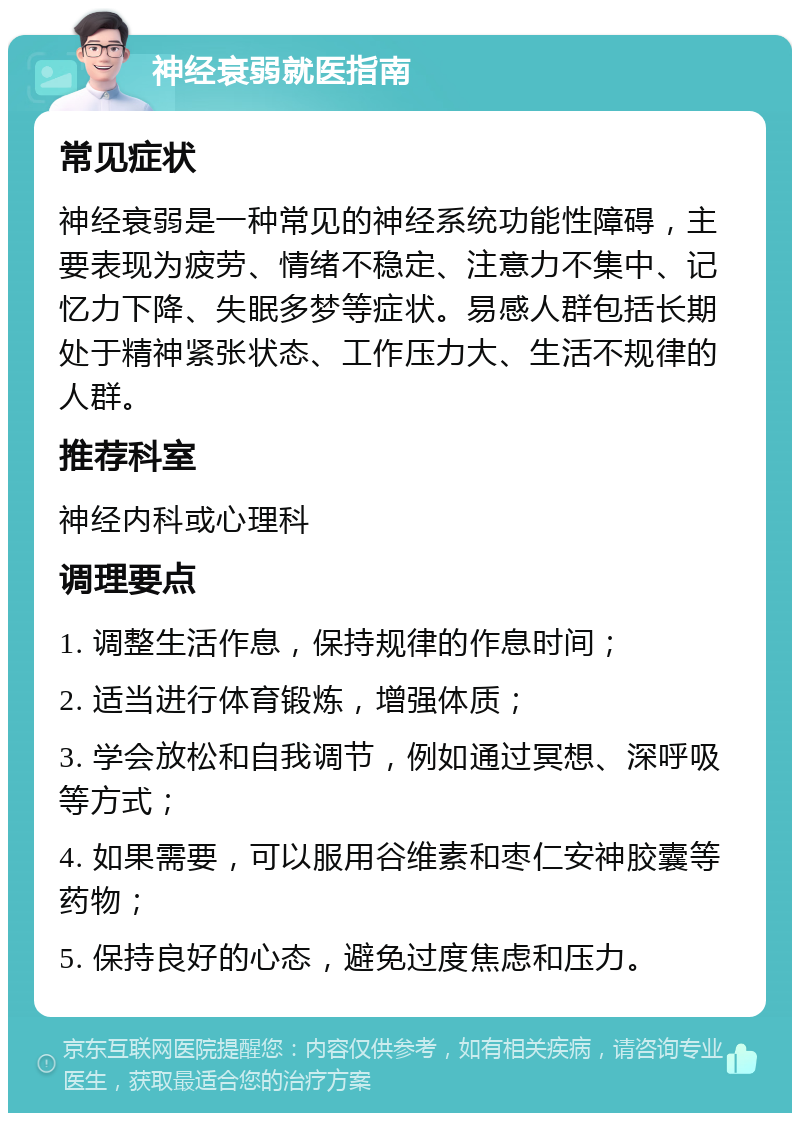 神经衰弱就医指南 常见症状 神经衰弱是一种常见的神经系统功能性障碍，主要表现为疲劳、情绪不稳定、注意力不集中、记忆力下降、失眠多梦等症状。易感人群包括长期处于精神紧张状态、工作压力大、生活不规律的人群。 推荐科室 神经内科或心理科 调理要点 1. 调整生活作息，保持规律的作息时间； 2. 适当进行体育锻炼，增强体质； 3. 学会放松和自我调节，例如通过冥想、深呼吸等方式； 4. 如果需要，可以服用谷维素和枣仁安神胶囊等药物； 5. 保持良好的心态，避免过度焦虑和压力。