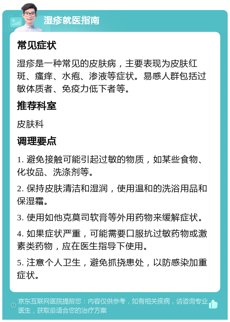 湿疹就医指南 常见症状 湿疹是一种常见的皮肤病，主要表现为皮肤红斑、瘙痒、水疱、渗液等症状。易感人群包括过敏体质者、免疫力低下者等。 推荐科室 皮肤科 调理要点 1. 避免接触可能引起过敏的物质，如某些食物、化妆品、洗涤剂等。 2. 保持皮肤清洁和湿润，使用温和的洗浴用品和保湿霜。 3. 使用如他克莫司软膏等外用药物来缓解症状。 4. 如果症状严重，可能需要口服抗过敏药物或激素类药物，应在医生指导下使用。 5. 注意个人卫生，避免抓挠患处，以防感染加重症状。