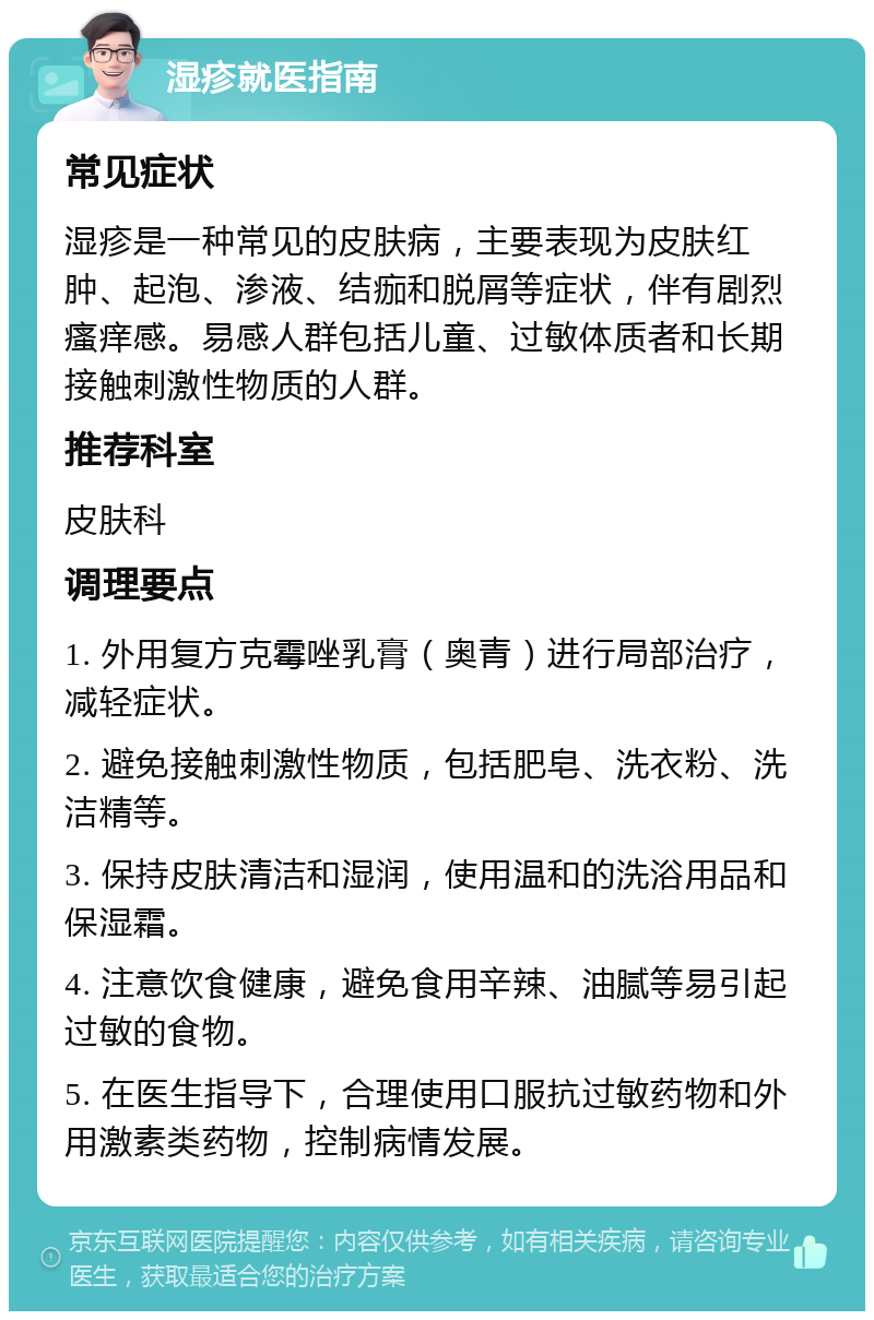 湿疹就医指南 常见症状 湿疹是一种常见的皮肤病，主要表现为皮肤红肿、起泡、渗液、结痂和脱屑等症状，伴有剧烈瘙痒感。易感人群包括儿童、过敏体质者和长期接触刺激性物质的人群。 推荐科室 皮肤科 调理要点 1. 外用复方克霉唑乳膏（奥青）进行局部治疗，减轻症状。 2. 避免接触刺激性物质，包括肥皂、洗衣粉、洗洁精等。 3. 保持皮肤清洁和湿润，使用温和的洗浴用品和保湿霜。 4. 注意饮食健康，避免食用辛辣、油腻等易引起过敏的食物。 5. 在医生指导下，合理使用口服抗过敏药物和外用激素类药物，控制病情发展。