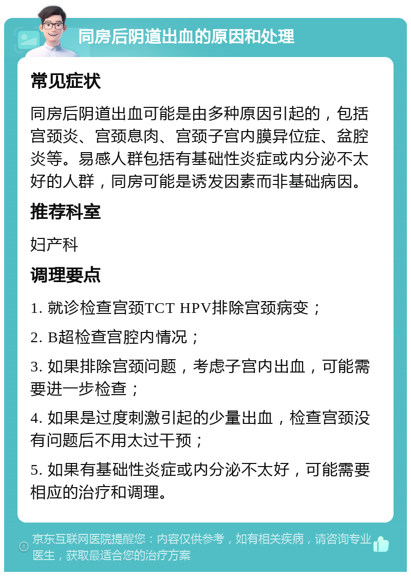 同房后阴道出血的原因和处理 常见症状 同房后阴道出血可能是由多种原因引起的，包括宫颈炎、宫颈息肉、宫颈子宫内膜异位症、盆腔炎等。易感人群包括有基础性炎症或内分泌不太好的人群，同房可能是诱发因素而非基础病因。 推荐科室 妇产科 调理要点 1. 就诊检查宫颈TCT HPV排除宫颈病变； 2. B超检查宫腔内情况； 3. 如果排除宫颈问题，考虑子宫内出血，可能需要进一步检查； 4. 如果是过度刺激引起的少量出血，检查宫颈没有问题后不用太过干预； 5. 如果有基础性炎症或内分泌不太好，可能需要相应的治疗和调理。